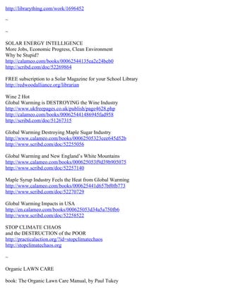 http://librarything.com/work/1696452

~

~

SOLAR ENERGY INTELLIGENCE
More Jobs, Economic Progress, Clean Environment
Why be Stupid?
http://calameo.com/books/00062544135ea2e24beb0
http://scribd.com/doc/52269864

FREE subscription to a Solar Magazine for your School Library
http://redwoodalliance.org/librarian

Wine 2 Hot
Global Warming is DESTROYING the Wine Industry
http://www.ukfreepages.co.uk/publish/page4628.php
http://calameo.com/books/000625441486945fad958
http://scribd.com/doc/51267315

Global Warming Destroying Maple Sugar Industry
http://www.calameo.com/books/00062505323cee645d52b
http://www.scribd.com/doc/52255056

Global Warming and New England’s White Mountains
http://www.calameo.com/books/000625053f9d39b905075
http://www.scribd.com/doc/52257140

Maple Syrup Industry Feels the Heat from Global Warming
http://www.calameo.com/books/000625441d657bf0fb773
http://www.scribd.com/doc/52270729

Global Warming Impacts in USA
http://en.calameo.com/books/000625053d34a5a750fb6
http://www.scribd.com/doc/52258522

STOP CLIMATE CHAOS
and the DESTRUCTION of the POOR
http://practicalaction.org/?id=stopclimatechaos
http://stopclimatechaos.org

~

Organic LAWN CARE

book: The Organic Lawn Care Manual, by Paul Tukey
 