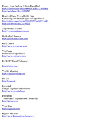Convert Used Cooking Oil into Diesel Fuel
http://calameo.com/books/00062505380583956a8bb
http://scribd.com/doc/48038246

Details of Using Vegetable Oil Cars
Converting your Diesel Engine to Vegetable Oil
http://calameo.com/books/0006250539dafd6734dd3
http://scribd.com/doc/34396203

Veg Powered Systems
http://vegpoweredsystems.com

Golden Fuel Systems
http://goldenfuelsystems.com

Good Grease
http://www.goodgrease.com

Veg Power
Power from Vegetable Oil
http://www.vegpower.com

ELSBETT Diesel Technology

http://elsbett.com

Veg Oil Motoring
http://vegoilmotoring.com

Bio Car
http://biocar.de

Enviofuel
Straight Vegetable Oil Products
http://www.enviofuel.com

FRYBRID
The Future of Vegetable Oil Technology
http://frybrid.com

Vegie Cars
http://vegiecars.com

Organic Mechanic
http://www.theorganicmechanic.org
 