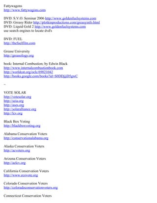 Fattywagons
http://www.fattywagons.com

DVD: S.V.O. Seminar 2006 http://www.goldenfuelsystems.com
DVD: Greasy Rider http://plotkinproductions.com/greasyinfo.html
DVD: Liquid Gold 2 http://www.goldenfuelsystems.com
use search engines to locate dvd's

DVD: FUEL
http://thefuelfilm.com

Grease University
http://greasology.org

book: Internal Combustion; by Edwin Black
http://www.internalcombustionbook.com
http://worldcat.org/oclc/69021042
http://books.google.com/books?id=S0DDjjjD5gwC

~

VOTE SOLAR
http://votesolar.org
http://seia.org
http://ases.org
http://solaralliance.org
http://lcv.org

Black Box Voting
http://blackboxvoting.org

Alabama Conservation Voters
http://conservationalabama.org

Alaska Conservation Voters
http://acvoters.org

Arizona Conservation Voters
http://azlcv.org

California Conservation Voters
http://www.ecovote.org

Colorado Conservation Voters
http://coloradoconservationvoters.org

Connecticut Conservation Voters
 