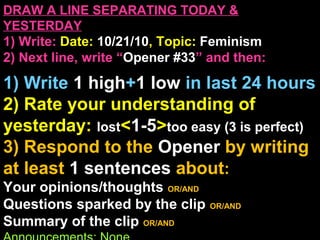 DRAW A LINE SEPARATING TODAY &
YESTERDAY
1) Write: Date: 10/21/10, Topic: Feminism
2) Next line, write “Opener #33” and then:
1) Write 1 high+1 low in last 24 hours
2) Rate your understanding of
yesterday: lost<1-5>too easy (3 is perfect)
3) Respond to the Opener by writing
at least 1 sentences about:
Your opinions/thoughts OR/AND
Questions sparked by the clip OR/AND
Summary of the clip OR/AND
 