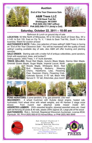 Auction
                          End of the Year Clearance Sale

                                A&M Trees LLC
                               7230 Sauk Trail Rd
                              Sheboygan, WI 53081
                           Ph# (920) 452-1967 (office)
                         Ph# (920) 946-1711 (Andy’s Cell)

               Saturday, October 22, 2011 – 10:00 am
                      Bathroom & Lunch on ground day of sale
LOCATION: 50 Mile North of Milwaukee, WI or 50 miles South of Green Bay, WI o
n I-43, to Exit 120, East on Cty Tk. V, 1 block to Sauk Trail Rd., South ¼ mile to
business. Watch for auction arrows!
AUCTIONEER’S NOTE: Folks, nice selection of trees selling!!! A&M Trees is having
an “End of the Year Clearance Sale”. You will be impressed with the quality of trees
selling! Loading available day of sale, also A&M will offer trucking and planting
services.
SALE ORDER: Starting sale with a trailer full of antique collectibles, pond aerators,
finish with equipment, trees, and lumber!!!
Selling approx. (400) Trees, 1- 4” trunk diameter,
TREES SELLING: Royal Red Maple, Autumn Blaze Maple, Sienna Glen Maple,
Emerald Queen Maple, Sugar Maple, Imperial Locust, North
                     Woods Maple, Whitespire Birch, Red
                     Bud, Weeping Mulberry, Weeping
                     Cherry, Hawthorne, Lilac, Flowering
                     Pear, Kwanzen Cherry, Flowering Crab,
                     Colorado Spruce, 5’-10’ tall, Black Hills
                     Spruce 5’- 10’ tall, Arborvitae, plus more!!




POND AERATORS: 2 pond aerators, 5 hp, gas powered, Like new!
MACHINERY:          4 wheel Cushman with Kubota diesel engine, heated cab,
hydrostatic front wheel drive with wheel weights, and 4ft Hansen 2 stage snow
blower.          Ford 3-point rear attached sickle mower model 501.
ASSORTED LUMBER: 2X4's assorted lengths, plywood assorted sizes etc. Used
split rail fencing 20 posts & 40 rails, plastic 2X4's approx 25, Large pile of fire wood
AUCTIONEERS: Rick L. Schmidt, Registered Wisconsin Auctioneer, License #534,
Plymouth, WI, PH # (920) 892-8133 Home/Office, or PH# (920) 960-3649

                               Sale Clerked Cashiered
                                     Conducted By:
                               Schmidt Auction Service
                                       License #161
                                                                3
                                                            -
                                   www.schmidtauction.net




                                           1
 