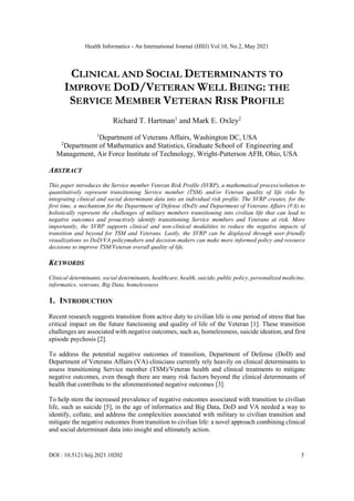 Health Informatics - An International Journal (HIIJ) Vol.10, No.2, May 2021
DOI : 10.5121/hiij.2021.10202 5
CLINICAL AND SOCIAL DETERMINANTS TO
IMPROVE DOD/VETERAN WELL BEING: THE
SERVICE MEMBER VETERAN RISK PROFILE
Richard T. Hartman1
and Mark E. Oxley2
1
Department of Veterans Affairs, Washington DC, USA
2
Department of Mathematics and Statistics, Graduate School of Engineering and
Management, Air Force Institute of Technology, Wright-Patterson AFB, Ohio, USA
ABSTRACT
This paper introduces the Service member Veteran Risk Profile (SVRP), a mathematical process/solution to
quantitatively represent transitioning Service member (TSM) and/or Veteran quality of life risks by
integrating clinical and social determinant data into an individual risk profile. The SVRP creates, for the
first time, a mechanism for the Department of Defense (DoD) and Department of Veterans Affairs (VA) to
holistically represent the challenges of military members transitioning into civilian life that can lead to
negative outcomes and proactively identify transitioning Service members and Veterans at risk. More
importantly, the SVRP supports clinical and non-clinical modalities to reduce the negative impacts of
transition and beyond for TSM and Veterans. Lastly, the SVRP can be displayed through user-friendly
visualizations so DoD/VA policymakers and decision-makers can make more informed policy and resource
decisions to improve TSM/Veteran overall quality of life.
KEYWORDS
Clinical determinants, social determinants, healthcare, health, suicide, public policy, personalized medicine,
informatics, veterans, Big Data, homelessness
1. INTRODUCTION
Recent research suggests transition from active duty to civilian life is one period of stress that has
critical impact on the future functioning and quality of life of the Veteran [1]. These transition
challenges are associated with negative outcomes, such as, homelessness, suicide ideation, and first
episode psychosis [2].
To address the potential negative outcomes of transition, Department of Defense (DoD) and
Department of Veterans Affairs (VA) clinicians currently rely heavily on clinical determinants to
assess transitioning Service member (TSM)/Veteran health and clinical treatments to mitigate
negative outcomes, even though there are many risk factors beyond the clinical determinants of
health that contribute to the aforementioned negative outcomes [3].
To help stem the increased prevalence of negative outcomes associated with transition to civilian
life, such as suicide [5], in the age of informatics and Big Data, DoD and VA needed a way to
identify, collate, and address the complexities associated with military to civilian transition and
mitigate the negative outcomes from transition to civilian life: a novel approach combining clinical
and social determinant data into insight and ultimately action.
 