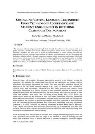 International Journal on Integrating Technology in Education (IJITE) Vol.10, No.2, June 2021
DOI: 10.5121/ijite.2021.10201 1
COMPARING VIRTUAL LEARNING TECHNIQUES
UPON TECHNOLOGY ACCEPTANCE AND
STUDENT ENGAGEMENT IN DIFFERING
CLASSROOM ENVIRONMENT
Tasfia Bari and Munther Abualkibash
Eastern Michigan University, College of Technology, USA
ABSTRACT
With divergent educational processes brought forth through the unforeseen circumstances such as a
global pandemic, students have become obligated to pursue virtual means towards obtaining their
education. Therefore, this study seeks to review the different formats of virtual learning processes and
methodologies that are currently made available to students based on student and user perception and
technology adoption efforts. Through comparative analysis efforts identifying synchronous, hybrid and
asynchronous virtual educational standards across multiple publications and understanding technology
acceptance models (TAM) and theories such as perceived usefulness, it is understood that virtual learning
efforts which pursue an asynchronous methodology are more comparable in contrast other formats.
KEYWORDS
Virtual Learning, Technology Acceptance Models, Technology Adoption, Education, Perceived Ease of
Use.
1. INTRODUCTION
With the impact of technology becoming increasingly prevalent in its influence within the
classroom, the necessity for technological intervention and integration has become vital in
educational development throughout the world. This was especially noticeable during the
inception of the COVID-19 pandemic (Ortega et al, 2020). As families were obligated to
optimize safety and precautionary measures over daily living practices and routines, many
educational institutions have had to scramble to find alternative methods of supplying and
supporting educational and learning processes for their students who were now obliged to stay
home and maintain their safety and well-being (Chou &amp; Liu, 2005). Given the
unprecedented nature of the situation at hand, educational institutions often find themselves
taking additional expenditures to accommodate such purchasing electronic tools and finding web-
based resources and literature to provide their students. Educators, regardless of their familiarity
with the e-learning options and platforms were tasked with transferring their daily educational
processes to a virtual classroom and meeting atmosphere on short notice (Dyson &Barreto,
2003). Digital interventions and alternatives have become key in supporting such shifts and
different platforms which had not necessarily catered to education were not re-structuring their
resources to accommodate the needs of society.
While necessary shifts and changes in education were brought forth through digital means the
user’s perception of education were no longer at the forefront in terms of deciding how and
which tools were best suited to provide education. If students are required additional support
 