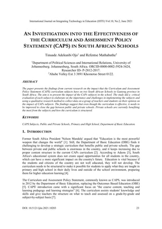 International Journal on Integrating Technology in Education (IJITE) Vol.10, No.2, June 2021
DOI: 10.5121/ijite.2021.10203 23
AN INVESTIGATION INTO THE EFFECTIVENESS OF
THE CURRICULUM AND ASSESSMENT POLICY
STATEMENT (CAPS) IN SOUTH AFRICAN SCHOOLS
Tinuade Adekunbi Ojo1
and Refentse Mathabathe2
1
Department of Political Sciences and International Relations, University of
Johannesburg. Johannesburg, South Africa. ORCID-0000-0002-5924-3424,
Researcher ID- P-2812-2017.
2
Ahube Valley Ext 3 3891 Khomotso Street 0122.
ABSTRACT
The paper presents the findings from current research on the impact that the Curriculum and Assessment
Policy Statement (CAPS) curriculum subjects have on two South African Schools in Gauteng province in
South Africa. The aim is to present the impact of the CAPs subjects in the school. The study did a critical
evaluation of each subject to elaborate on the importance and challenges in implementing the subjects and
using a qualitative research method to collect data on a group of teachers and students on their opinion on
the impact of CAPs subjects. The findings suggest that even though the curriculum is effective, it needs to
be improved to close the gap between public and private schools. Private schools are currently benefiting
the most from the subjects and how the curriculum is structured.
KEYWORDS
CAPS Subjects, Public and Private Schools, Primary and High School, Department of Basic Education.
1. INTRODUCTION
Former South Africa President 'Nelson Mandela' argued that "Education is the most powerful
weapon that changes the world" [1]. Still, the Department of Basic Education (DBE) finds it
challenging to develop a strategic curriculum that benefits public and private schools. The gap
between private and public schools is enormous in the country, and it keeps increasing due to
proper content structure in the current CAPs curriculum [2]. According to Adams [3], South
Africa's educational system does not create equal opportunities for all students in the country,
which can have a more significant impact on the country's future. Education is vital because if
the students and citizens of the country are not well educated, they will not develop. The
curriculum needs to be structured to make it possible for students to apply what they are taught in
primary and high school in their daily lives and outside of the school environment, preparing
them for higher education learning [4].
The Curriculum and Assessment Policy Statement, commonly known as CAPS, was introduced
in 2012 by the Department of Basic Education, replacing the Outcomes Based Education (OBE)
[5]. CAPS' introduction came with a significant focus on "the course content, teaching and
learning pedagogy and learning strategies" [6]. The curriculum assists students' knowledge and
skills and give teachers the structure on what to teach and assessed on a grade-by-grade and
subject-by-subject basis [7].
 