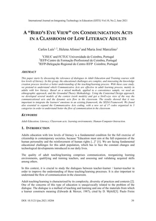 International Journal on Integrating Technology in Education (IJITE) Vol.10, No.2, June 2021
DOI: 10.5121/ijite.2021.10204 39
A “BIRD’S EYE VIEW” ON COMMUNICATION ACTS
IN A CLASSROOM OF LOW LITERACY ADULTS
Carlos Luís1, 2
, Helena Afonso3
and Maria José Marcelino1
1
CISUC and FCTUC Universidade de Coimbra, Portugal
2
IEFP-Centro de Formação Profissional de Coimbra, Portugal
3
IEFP-Delegação Regional do Centro IEFP Coimbra; Portugal
ABSTRACT
This paper starts by discussing the relevance of dialogues in Adult Education and Training courses with
low levels of literacy. In this group, the educational challenges are complex, and innovating the knowledge
creation process involves a better understanding of the teaching/learning process. With these case study,
we pretend to understand which Communicative Acts are effective in adult learning process, mainly in
adults with low literacy. Based on a mixed methods, applied to a convenience sample, we used an
ethnographic approach, and the Grounded Theory Methodology. Using the Contextual Design approach,
we developed several models of the context (work models) and got a bird's-eye view of the way the
communicational acts and the dynamic acts flow in the classroom. The results showed that it was
important to integrate the learners' emotions in an existing framework, the SEDA Framework. We found
also essential to expand the Communicative Acts coding, with a new set of 17 codes organized in 3
categories in order to understand better the flow of communication in the classroom.
KEYWORDS
Adult Education; Literacy; Classroom acts; learning environments; Human-Computer-Interaction.
1. INTRODUCTION
Adults education with low levels of literacy is a fundamental condition for the full exercise of
citizenship in contemporary societies, because "Education must aim at the full expansion of the
human personality and the reinforcement of human rights [...]" [1]. We are facing fundamental
educational challenges for this adult population, which has to face the constant changes and
technological developments introduced in our daily lives.
The quality of adult teaching/learning comprises communication, reorganizing learning
environments, qualifying and training teachers, and assessing and validating acquired skills
among others.
In this context, it is crucial to study the dialogues between teacher-learner / learner-teacher in
order to improve the understanding of these teaching/learning processes. It is also important to
understand the flow of communication in the classroom.
Adult teaching/learning is characterized by its complexity, diversity of practices and contexts [2].
One of the concerns of this type of education is unequivocally related to the problem of the
dialogue. The dialogue is a method of teaching and learning and one of the materials from which
a learner constructs meaning (Edwards & Mercer, 1987), cited by D. Myhill[3]. Paulo Freire
 