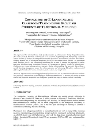 International Journal on Integrating Technology in Education (IJITE) Vol.10, No.2, June 2021
DOI: 10.5121/ijite.2021.10205 55
COMPARISON OF E-LEARNING AND
CLASSROOM TRAINING FOR BACHELOR
STUDENTS OF TRADITIONAL MEDICINE
Bazarragchaa Sodnom1
, Uranchimeg Tudevdagva2, 3
,
Tserendulam Luvsandorj1
*, Selenge Erdenechimeg1*
1
Mongolian University of Pharmaceutical Sciences, Mongolia
2
Faculty of Computer Science, Technical University of Chemnitz, Germany
3
Power Engineering School, Mongolian University
of Science and Technology, Mongolia
ABSTRACT
This paper describes a test and case study of self-evaluation of online courses during the pandemic time.
Due to the Covid-19, the whole world needs to sit on lockdown in different periods. Many things need to be
done in all kinds of business including education sector of countries. To sustain the education development,
teaching methods had to switch from traditional face-to-face teaching to online courses. The government
made decisions quickly, and educational institutions had no time to prepare the materials for online
education. All classes of the Mongolian University of Pharmaceutical Sciences switched to online lessons.
Challenges were raised before professors and tutors during online teaching. Our university did not have a
specific learning management system for online education and e-learning. Therefore, professors used
different platforms for their online instructions, such as Zoom and Google meet.
Moreover, different social networking platforms played an active role in communication between students
and professors. The situation is challenging for professors and students. To measure the quality of online
courses and figure out the positive and weak points of online teaching, we need to evaluate e-learning.
KEYWORDS
E-learning, classroom training, evaluation, traditional medicine, Mongolian university of pharmaceutical
sciences.
1. INTRODUCTION
The Mongolian University of Pharmaceutical Sciences, the leading private university in
pharmacy was founded in 2000 and it offers courses in Pharmacy, Traditional Medicine,
Pharmaceutical Engineering and Technology, and Nursing. The Drug Research Institute and the
GMP-Pharmaceutical Industry are the main components of the Mongolian University of
Pharmaceutical Sciences (MUPS), and it has the great advantage of training to conduct a
combination of Training-Research-Industry.
Pharmacists have a huge responsibility to human health and can work in many fields, including
research, manufacturing, drug marketing, foreign relations, pharmacist, and clinical pharmacist.
As of 2018, there were 2,169 pharmacists who work for drug-stores, hospitals, pharmaceutical
industry throughout Mongolia, of which 395 new graduates, 31.6% or 125, were graduates of the
MUPS [1].
 