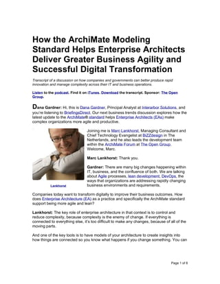 Page 1 of 8
How the ArchiMate Modeling
Standard Helps Enterprise Architects
Deliver Greater Business Agility and
Successful Digital Transformation
Transcript of a discussion on how companies and governments can better produce rapid
innovation and manage complexity across their IT and business operations.
Listen to the podcast. Find it on iTunes. Download the transcript. Sponsor: The Open
Group.
Dana Gardner: Hi, this is Dana Gardner, Principal Analyst at Interarbor Solutions, and
you’re listening to BriefingsDirect. Our next business trends discussion explores how the
latest update to the ArchiMate® standard helps Enterprise Architects (EAs) make
complex organizations more agile and productive.
Joining me is Marc Lankhorst, Managing Consultant and
Chief Technology Evangelist at BiZZdesign in The
Netherlands, and he also leads the development team
within the ArchiMate Forum at The Open Group.
Welcome, Marc.
Marc Lankhorst: Thank you.
Gardner: There are many big changes happening within
IT, business, and the confluence of both. We are talking
about Agile processes, lean development, DevOps, the
ways that organizations are addressing rapidly changing
business environments and requirements.
Companies today want to transform digitally to improve their business outcomes. How
does Enterprise Architecture (EA) as a practice and specifically the ArchiMate standard
support being more agile and lean?
Lankhorst: The key role of enterprise architecture in that context is to control and
reduce complexity, because complexity is the enemy of change. If everything is
connected to everything else, it’s too difficult to make any changes, because of all of the
moving parts.
And one of the key tools is to have models of your architecture to create insights into
how things are connected so you know what happens if you change something. You can
Lankhorst
 