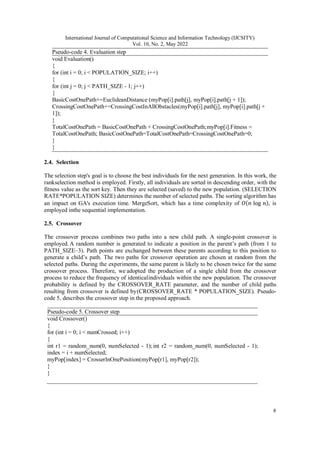 International Journal of Computational Science and Information Technology (IJCSITY)
Vol. 10, No. 2, May 2022
8
Pseudo-code 4. Evaluation step
void Evaluation()
{
for (int i = 0; i < POPULATION_SIZE; i++)
{
for (int j = 0; j < PATH_SIZE - 1; j++)
{
BasicCostOnePath+=EuclideanDistance (myPop[i].path[j], myPop[i].path[j + 1]);
CrossingCostOnePath+=CrossingCostInAllObstacles(myPop[i].path[j], myPop[i].path[j +
1]);
}
TotalCostOnePath = BasicCostOnePath + CrossingCostOnePath;myPop[i].Fitness =
TotalCostOnePath; BasicCostOnePath=TotalCostOnePath=CrossingCostOnePath=0;
}
}
2.4. Selection
The selection step's goal is to choose the best individuals for the next generation. In this work, the
rankselection method is employed. Firstly, all individuals are sorted in descending order, with the
fitness value as the sort key. Then they are selected (saved) to the new population. (SELECTION
RATE*POPULATION SIZE) determines the number of selected paths. The sorting algorithm has
an impact on GA's execution time. MergeSort, which has a time complexity of 𝑂(𝑛 log 𝑛), is
employed inthe sequential implementation.
2.5. Crossover
The crossover process combines two paths into a new child path. A single-point crossover is
employed. A random number is generated to indicate a position in the parent’s path (from 1 to
PATH_SIZE–3). Path points are exchanged between these parents according to this position to
generate a child’s path. The two paths for crossover operation are chosen at random from the
selected paths. During the experiments, the same parent is likely to be chosen twice for the same
crossover process. Therefore, we adopted the production of a single child from the crossover
process to reduce the frequency of identicalindividuals within the new population. The crossover
probability is defined by the CROSSOVER_RATE parameter, and the number of child paths
resulting from crossover is defined by(CROSSOVER_RATE * POPULATION_SIZE). Pseudo-
code 5, describes the crossover step in the proposed approach.
Pseudo-code 5. Crossover step
void Crossover()
{
for (int i = 0; i < numCrossed; i++)
{
int r1 = random_num(0, numSelected - 1); int r2 = random_num(0, numSelected - 1);
index = i + numSelected;
myPop[index] = CrosserInOnePosition(myPop[r1], myPop[r2]);
}
}
 