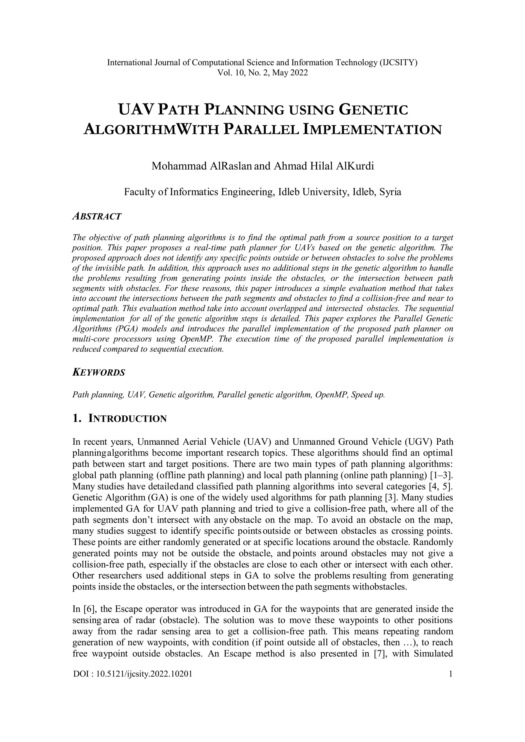 International Journal of Computational Science and Information Technology (IJCSITY) Vol. 10, No. 2, May 2022 DOI : 10.5121/ijcsity.2022.10201 1 UAV PATH PLANNING USING GENETIC ALGORITHMWITH PARALLEL IMPLEMENTATION Mohammad AlRaslan and Ahmad Hilal AlKurdi Faculty of Informatics Engineering, Idleb University, Idleb, Syria ABSTRACT The objective of path planning algorithms is to find the optimal path from a source position to a target position. This paper proposes a real-time path planner for UAVs based on the genetic algorithm. The proposed approach does not identify any specific points outside or between obstacles to solve the problems of the invisible path. In addition, this approach uses no additional steps in the genetic algorithm to handle the problems resulting from generating points inside the obstacles, or the intersection between path segments with obstacles. For these reasons, this paper introduces a simple evaluation method that takes into account the intersections between the path segments and obstacles to find a collision-free and near to optimal path. This evaluation method take into account overlapped and intersected obstacles. The sequential implementation for all of the genetic algorithm steps is detailed. This paper explores the Parallel Genetic Algorithms (PGA) models and introduces the parallel implementation of the proposed path planner on multi-core processors using OpenMP. The execution time of the proposed parallel implementation is reduced compared to sequential execution. KEYWORDS Path planning, UAV, Genetic algorithm, Parallel genetic algorithm, OpenMP, Speed up. 1. INTRODUCTION In recent years, Unmanned Aerial Vehicle (UAV) and Unmanned Ground Vehicle (UGV) Path planningalgorithms become important research topics. These algorithms should find an optimal path between start and target positions. There are two main types of path planning algorithms: global path planning (offline path planning) and local path planning (online path planning) [1–3]. Many studies have detailedand classified path planning algorithms into several categories [4, 5]. Genetic Algorithm (GA) is one of the widely used algorithms for path planning [3]. Many studies implemented GA for UAV path planning and tried to give a collision-free path, where all of the path segments don’t intersect with any obstacle on the map. To avoid an obstacle on the map, many studies suggest to identify specific pointsoutside or between obstacles as crossing points. These points are either randomly generated or at specific locations around the obstacle. Randomly generated points may not be outside the obstacle, and points around obstacles may not give a collision-free path, especially if the obstacles are close to each other or intersect with each other. Other researchers used additional steps in GA to solve the problems resulting from generating points inside the obstacles, or the intersection between the path segments withobstacles. In [6], the Escape operator was introduced in GA for the waypoints that are generated inside the sensing area of radar (obstacle). The solution was to move these waypoints to other positions away from the radar sensing area to get a collision-free path. This means repeating random generation of new waypoints, with condition (if point outside all of obstacles, then …), to reach free waypoint outside obstacles. An Escape method is also presented in [7], with Simulated 