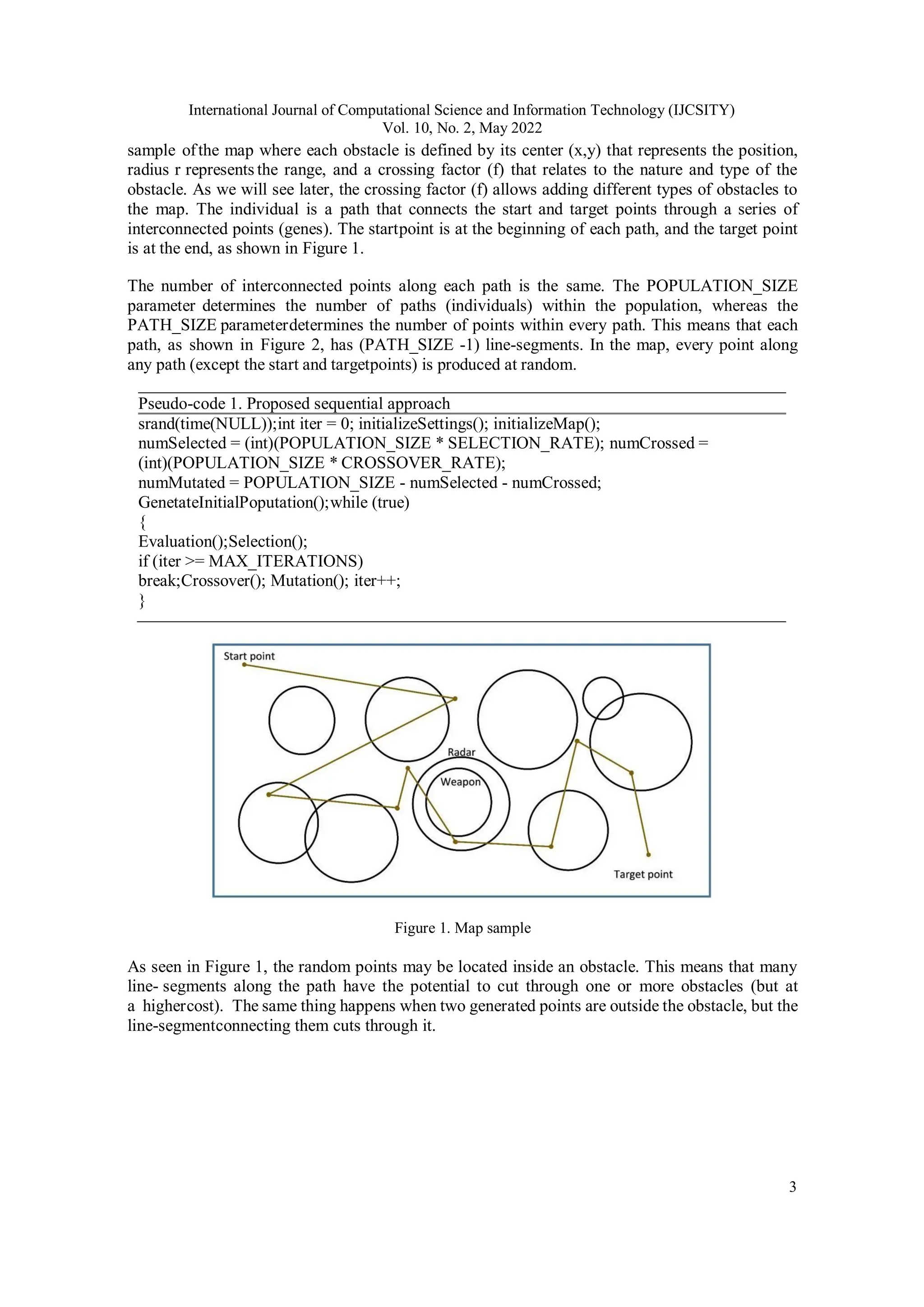 International Journal of Computational Science and Information Technology (IJCSITY) Vol. 10, No. 2, May 2022 3 sample ofthe map where each obstacle is defined by its center (x,y) that represents the position, radius r represents the range, and a crossing factor (f) that relates to the nature and type of the obstacle. As we will see later, the crossing factor (f) allows adding different types of obstacles to the map. The individual is a path that connects the start and target points through a series of interconnected points (genes). The startpoint is at the beginning of each path, and the target point is at the end, as shown in Figure 1. The number of interconnected points along each path is the same. The POPULATION_SIZE parameter determines the number of paths (individuals) within the population, whereas the PATH_SIZE parameterdetermines the number of points within every path. This means that each path, as shown in Figure 2, has (PATH_SIZE -1) line-segments. In the map, every point along any path (except the start and targetpoints) is produced at random. Pseudo-code 1. Proposed sequential approach srand(time(NULL));int iter = 0; initializeSettings(); initializeMap(); numSelected = (int)(POPULATION_SIZE * SELECTION_RATE); numCrossed = (int)(POPULATION_SIZE * CROSSOVER_RATE); numMutated = POPULATION_SIZE - numSelected - numCrossed; GenetateInitialPoputation();while (true) { Evaluation();Selection(); if (iter >= MAX_ITERATIONS) break;Crossover(); Mutation(); iter++; } Figure 1. Map sample As seen in Figure 1, the random points may be located inside an obstacle. This means that many line- segments along the path have the potential to cut through one or more obstacles (but at a highercost). The same thing happens when two generated points are outside the obstacle, but the line-segmentconnecting them cuts through it. 