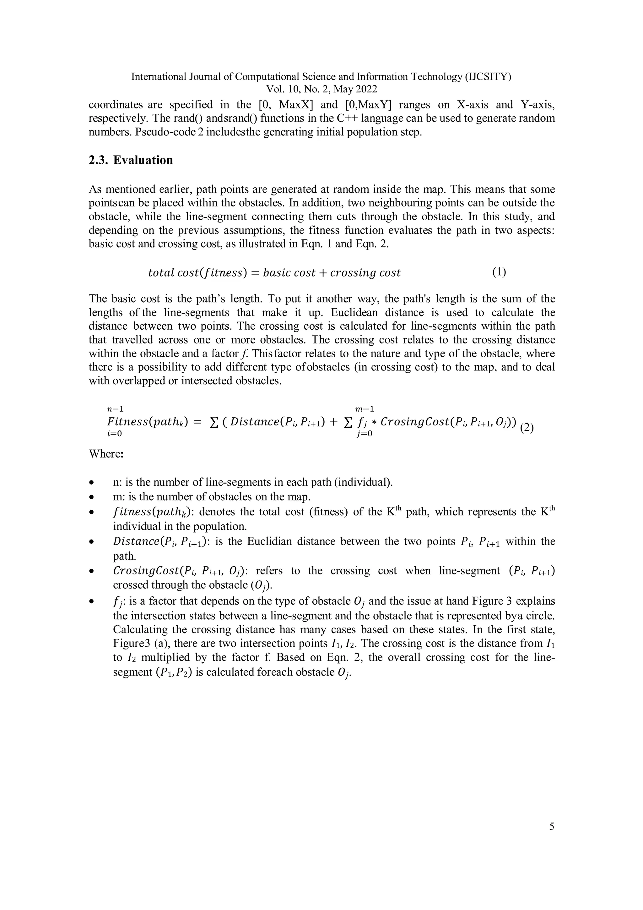 International Journal of Computational Science and Information Technology (IJCSITY) Vol. 10, No. 2, May 2022 5 coordinates are specified in the [0, MaxX] and [0,MaxY] ranges on X-axis and Y-axis, respectively. The rand() andsrand() functions in the C++ language can be used to generate random numbers. Pseudo-code 2 includesthe generating initial population step. 2.3. Evaluation As mentioned earlier, path points are generated at random inside the map. This means that some pointscan be placed within the obstacles. In addition, two neighbouring points can be outside the obstacle, while the line-segment connecting them cuts through the obstacle. In this study, and depending on the previous assumptions, the fitness function evaluates the path in two aspects: basic cost and crossing cost, as illustrated in Eqn. 1 and Eqn. 2. 𝑡𝑜𝑡𝑎𝑙 𝑐𝑜𝑠𝑡(𝑓𝑖𝑡𝑛𝑒𝑠𝑠) = 𝑏𝑎𝑠𝑖𝑐 𝑐𝑜𝑠𝑡 + 𝑐𝑟𝑜𝑠𝑠𝑖𝑛𝑔 𝑐𝑜𝑠𝑡 (1) The basic cost is the path’s length. To put it another way, the path's length is the sum of the lengths of the line-segments that make it up. Euclidean distance is used to calculate the distance between two points. The crossing cost is calculated for line-segments within the path that travelled across one or more obstacles. The crossing cost relates to the crossing distance within the obstacle and a factor f. Thisfactor relates to the nature and type of the obstacle, where there is a possibility to add different type ofobstacles (in crossing cost) to the map, and to deal with overlapped or intersected obstacles. 𝑛−1 𝑚−1 𝐹𝑖𝑡𝑛𝑒𝑠𝑠(𝑝𝑎𝑡ℎ𝑘) = ∑ ( 𝐷𝑖𝑠𝑡𝑎𝑛𝑐𝑒(𝑃𝑖, 𝑃𝑖+1) + ∑ 𝑓𝑗 ∗ 𝐶𝑟𝑜𝑠𝑖𝑛𝑔𝐶𝑜𝑠𝑡(𝑃𝑖, 𝑃𝑖+1, 𝑂𝑗)) 𝑖=0 𝑗=0 (2) Where:  n: is the number of line-segments in each path (individual).  m: is the number of obstacles on the map.  𝑓𝑖𝑡𝑛𝑒𝑠𝑠(𝑝𝑎𝑡ℎ𝑘): denotes the total cost (fitness) of the Kth path, which represents the Kth individual in the population.  𝐷𝑖𝑠𝑡𝑎𝑛𝑐𝑒(𝑃𝑖, 𝑃𝑖+1): is the Euclidian distance between the two points 𝑃𝑖, 𝑃𝑖+1 within the path.  𝐶𝑟𝑜𝑠𝑖𝑛𝑔𝐶𝑜𝑠𝑡(𝑃𝑖, 𝑃𝑖+1, 𝑂𝑗): refers to the crossing cost when line-segment (𝑃𝑖, 𝑃𝑖+1) crossed through the obstacle (𝑂𝑗).  𝑓𝑗: is a factor that depends on the type of obstacle 𝑂𝑗 and the issue at hand Figure 3 explains the intersection states between a line-segment and the obstacle that is represented bya circle. Calculating the crossing distance has many cases based on these states. In the first state, Figure3 (a), there are two intersection points 𝐼1, 𝐼2. The crossing cost is the distance from 𝐼1 to 𝐼2 multiplied by the factor f. Based on Eqn. 2, the overall crossing cost for the line- segment (𝑃1,𝑃2) is calculated foreach obstacle 𝑂𝑗. 
