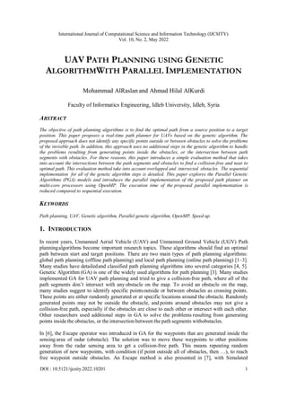 International Journal of Computational Science and Information Technology (IJCSITY)
Vol. 10, No. 2, May 2022
DOI : 10.5121/ijcsity.2022.10201 1
UAV PATH PLANNING USING GENETIC
ALGORITHMWITH PARALLEL IMPLEMENTATION
Mohammad AlRaslan and Ahmad Hilal AlKurdi
Faculty of Informatics Engineering, Idleb University, Idleb, Syria
ABSTRACT
The objective of path planning algorithms is to find the optimal path from a source position to a target
position. This paper proposes a real-time path planner for UAVs based on the genetic algorithm. The
proposed approach does not identify any specific points outside or between obstacles to solve the problems
of the invisible path. In addition, this approach uses no additional steps in the genetic algorithm to handle
the problems resulting from generating points inside the obstacles, or the intersection between path
segments with obstacles. For these reasons, this paper introduces a simple evaluation method that takes
into account the intersections between the path segments and obstacles to find a collision-free and near to
optimal path. This evaluation method take into account overlapped and intersected obstacles. The sequential
implementation for all of the genetic algorithm steps is detailed. This paper explores the Parallel Genetic
Algorithms (PGA) models and introduces the parallel implementation of the proposed path planner on
multi-core processors using OpenMP. The execution time of the proposed parallel implementation is
reduced compared to sequential execution.
KEYWORDS
Path planning, UAV, Genetic algorithm, Parallel genetic algorithm, OpenMP, Speed up.
1. INTRODUCTION
In recent years, Unmanned Aerial Vehicle (UAV) and Unmanned Ground Vehicle (UGV) Path
planningalgorithms become important research topics. These algorithms should find an optimal
path between start and target positions. There are two main types of path planning algorithms:
global path planning (offline path planning) and local path planning (online path planning) [1–3].
Many studies have detailedand classified path planning algorithms into several categories [4, 5].
Genetic Algorithm (GA) is one of the widely used algorithms for path planning [3]. Many studies
implemented GA for UAV path planning and tried to give a collision-free path, where all of the
path segments don’t intersect with any obstacle on the map. To avoid an obstacle on the map,
many studies suggest to identify specific pointsoutside or between obstacles as crossing points.
These points are either randomly generated or at specific locations around the obstacle. Randomly
generated points may not be outside the obstacle, and points around obstacles may not give a
collision-free path, especially if the obstacles are close to each other or intersect with each other.
Other researchers used additional steps in GA to solve the problems resulting from generating
points inside the obstacles, or the intersection between the path segments withobstacles.
In [6], the Escape operator was introduced in GA for the waypoints that are generated inside the
sensing area of radar (obstacle). The solution was to move these waypoints to other positions
away from the radar sensing area to get a collision-free path. This means repeating random
generation of new waypoints, with condition (if point outside all of obstacles, then …), to reach
free waypoint outside obstacles. An Escape method is also presented in [7], with Simulated
 