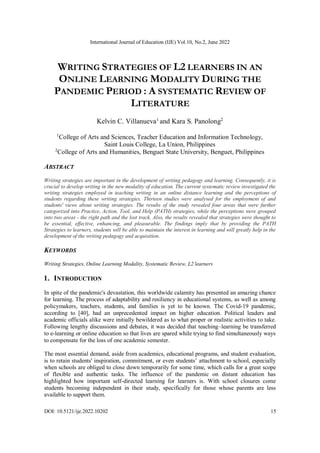 International Journal of Education (IJE) Vol.10, No.2, June 2022
DOI: 10.5121/ije.2022.10202 15
WRITING STRATEGIES OF L2 LEARNERS IN AN
ONLINE LEARNING MODALITY DURING THE
PANDEMIC PERIOD : A SYSTEMATIC REVIEW OF
LITERATURE
Kelvin C. Villanueva1
and Kara S. Panolong2
1
College of Arts and Sciences, Teacher Education and Information Technology,
Saint Louis College, La Union, Philippines
2
College of Arts and Humanities, Benguet State University, Benguet, Philippines
ABSTRACT
Writing strategies are important in the development of writing pedagogy and learning. Consequently, it is
crucial to develop writing in the new modality of education. The current systematic review investigated the
writing strategies employed in teaching writing in an online distance learning and the perceptions of
students regarding these writing strategies. Thirteen studies were analysed for the employment of and
students' views about writing strategies. The results of the study revealed four areas that were further
categorized into Practice, Action, Tool, and Help (PATH) strategies, while the perceptions were grouped
into two areas - the right path and the lost track. Also, the results revealed that strategies were thought to
be essential, effective, enhancing, and pleasurable. The findings imply that by providing the PATH
Strategies to learners, students will be able to maintain the interest in learning and will greatly help in the
development of the writing pedagogy and acquisition.
KEYWORDS
Writing Strategies, Online Learning Modality, Systematic Review, L2 learners
1. INTRODUCTION
In spite of the pandemic's devastation, this worldwide calamity has presented an amazing chance
for learning. The process of adaptability and resiliency in educational systems, as well as among
policymakers, teachers, students, and families is yet to be known. The Covid-19 pandemic,
according to [40], had an unprecedented impact on higher education. Political leaders and
academic officials alike were initially bewildered as to what proper or realistic activities to take.
Following lengthy discussions and debates, it was decided that teaching–learning be transferred
to e-learning or online education so that lives are spared while trying to find simultaneously ways
to compensate for the loss of one academic semester.
The most essential demand, aside from academics, educational programs, and student evaluation,
is to retain students' inspiration, commitment, or even students’ attachment to school, especially
when schools are obliged to close down temporarily for some time, which calls for a great scope
of flexible and authentic tasks. The influence of the pandemic on distant education has
highlighted how important self-directed learning for learners is. With school closures come
students becoming independent in their study, specifically for those whose parents are less
available to support them.
 