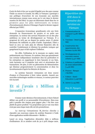 4 AVRIL 2016 TOM ZIELINGER
Corée du Sud et être sur un pied d’égalité avec des pays comme
l’Italie ou encore le Canada. En effet, le Vietnam a participé à
une politique d’ouverture de son économie aux marchés
internationaux comme nous avons pu le voir dans le dernier
numéro (le Doï Moi). Le pays est désormais classé dans les 10
premiers pays les plus intéressants en termes
d'investissements directs à l’étranger d’après le dernier rapport
effectué par l’ONU.
L’expansion économique grandissante crée une forte
demande en financements de projets et en prêts aux
entreprises. Le secteur des services financiers est un des plus
ambitieux en terme de développement au Vietnam. Il a
progressé de 20% par an depuis les années 2000. Il atteint
désormais 80 milliards en prêts d’actifs. Cependant, l’Etat a
lancé en 2011 un vaste plan de réforme financière afin de
contrôler l’endettement et éliminer les produits toxiques qui
gangrènent le pays et fait exploser l’inflation.
En effet, l’utilisation de la monnaie en espèce reste
prédominante aux Vietnam. Ce système, bien que garantissant
une certaine indépendance monétaire chez les particuliers et
les entreprises en supprimant le tiers bancaire et ses frais,
reste lacunaire car il empêche tout suivi et sécurisation des
transactions. De plus, il crée un phénomène de thésaurisation
qui diminue progressivement la consommation et donc les
investissements d’après les théories de Keynes.
Le système bancaire vietnamien est donc source
d’enjeux et d’innovation à forte valeur ajoutée. Associé aux
nouvelles technologies mobiles et réseaux, ce secteur peut-être
très lucratif.
Et si j’avais 1 Million à
investir ?
Comme toute décision d’investissement, il faut d’abord
définir son profil et sa personnalité d'investisseur. Etes-vous
prêt à prendre des risques pour gagner plus ? Ou êtes vous
plutôt du genre prudent ? La proposition que je vais vous faire
n‘est pas sans risque mais elle est très prometteuse.
La start-up vietnamienne M_Service cherche a
répondre aux nouveaux enjeux du système financier à l’aide
d'une application mobile dénommée « MoMo ».
Lancé en 2014, l’application dénombre déjà 2 millions
d’utilisateurs. Et ce nombre croit de 30 à 50% chaque mois.
!2
Diep B. Nguyen,
Répartition des
IDE dans le
domaine des
services au
Vietnam
1. Communication de
transport (4,287 Million
USD)
2. Tourisme - Hotel (5,883
M$)
3. Construction des
appartements, des
bureaux (9,262 M$)
4. Développement de
nouveaux centres
urbains (3,477 M$)
5. Création et amélioration
de zones industrielles
(1,406 M$)
6. Finance - Banque
( 897M$)
7. Culture - Santé -
Education (1,248 M$)
8. Autres (2,145 M$)
 