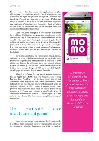 4 AVRIL 2016 TOM ZIELINGER
MoMo «  trust  » les classements des applications les plus
téléchargées. Le principe est simple : l'application permet aux
utilisateurs de payer des produits en ligne et d’effectuer des
transferts d’argent de personne à personne. L’achat est
simplifié, rapide, et sécurisé. Il permet également de pallier
aux manques d’infrastructures bancaires dans certaines
régions isolés du Vietnam et favorise les échanges financiers
en diminuant le coût de transaction.
Cette très jeune entreprise a pour objectif d’atteindre
les 7 millions d’utilisateurs en 2019. Les investisseurs privés
commencent déjà à faire confiance à ce nouvel entrant sur le
marché . En mars 2017, l’entreprise a soulevé près de 28
millions de dollar auprès du fonds Standard Chartered PE
(USA) et de la banque Goldman Sachs qui cherche à disrupter
le secteur, bien conscient de la mort programmée du système
financier actuel avec l’arrivé de technologie comme la
blockchain.
La technologie utilisée par l’application est déjà connu.
Grâce au QR code, code barre numérique, un particulier peut
recevoir de l’argent d’une autre personne en scannant le code
affiché sur l'écran du téléphone avec son appareil photo.
L’arrivé du réseau 4G au Vietnam (actuellement en phase de
test) ouvre le champs des possibilités de la mobilité digitale
dans le pays, notamment dans le secteur financier.
Malgré la présence de concurrents comme Samsung
Pay ou Apple Pay, MoMo n’est pas inquiet. Manh Tuong
Nguyen, Vice President à M_Services, pense que ce qui
différencie cette application des autres concurrents, c’est
l’adaptabilité au marché. Les concurrents comment Apple et
Samsung utilisent le NFC, réseau à courte portée, pour
procéder aux paiements. Mais selon les études menés par la
start-up, le NFC n’est pas vraiment «  user-friendly  » et il
consomme beaucoup de batterie. La technologie QR Code
reste la plus efficace et la plus simple a adopté sur le marché
vietnamien.
U n r e t o u r s u r
investissement garanti
Nous n'avons pas pu nous procurer les documents de
la Goldman Sachs qui aurait pu nous éclairer sur le retour sur
investissement attendu. Cependant en 2013, le secteur
!3
L’entreprise
M_Service a été
crée en 2007. Pour
pouvoir lancer son
application de
paiement mobile,
MoMo a reçu une
licence de la
Banque d’Etat du
Vietnam
 