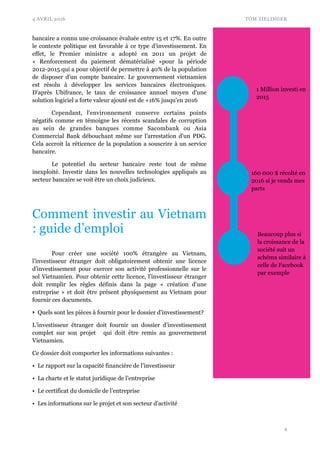 4 AVRIL 2016 TOM ZIELINGER
bancaire a connu une croissance évaluée entre 15 et 17%. En outre
le contexte politique est favorable à ce type d’investissement. En
effet, le Premier ministre a adopté en 2011 un projet de
«  Renforcement du paiement dématérialisé  »pour la période
2012-2015 qui a pour objectif de permettre à 40% de la population
de disposer d'un compte bancaire. Le gouvernement vietnamien
est résolu à développer les services bancaires électroniques.
D'après Ubifrance, le taux de croissance annuel moyen d'une
solution logiciel a forte valeur ajouté est de +16% jusqu'en 2016
Cependant, l'environnement conserve certains points
négatifs comme en témoigne les récents scandales de corruption
au sein de grandes banques comme Sacombank ou Asia
Commercial Bank débouchant même sur l’arrestation d'un PDG.
Cela accroit la réticence de la population a souscrire à un service
bancaire.
Le potentiel du secteur bancaire reste tout de même
inexploité. Investir dans les nouvelles technologies appliqués au
secteur bancaire se voit être un choix judicieux.
Comment investir au Vietnam
: guide d’emploi
Pour créer une société 100% étrangère au Vietnam,
l’investisseur étranger doit obligatoirement obtenir une licence
d’investissement pour exercer son activité professionnelle sur le
sol Vietnamien. Pour obtenir cette licence, l’investisseur étranger
doit remplir les règles définis dans la page « création d’une
entreprise » et doit être présent physiquement au Vietnam pour
fournir ces documents.
‣ Quels sont les pièces à fournir pour le dossier d’investissement?
L’investisseur étranger doit fournir un dossier d’investissement
complet sur son projet qui doit être remis au gouvernement
Vietnamien.
Ce dossier doit comporter les informations suivantes :
• Le rapport sur la capacité financière de l’investisseur
• La charte et le statut juridique de l’entreprise
• Le certificat du domicile de l’entreprise
• Les informations sur le projet et son secteur d’activité
!4
1 Million investi en
2015
160 000 $ récolté en
2016 si je vends mes
parts
Beaucoup plus si
la croissance de la
société suit un
schéma similaire à
celle de Facebook
par exemple
 
