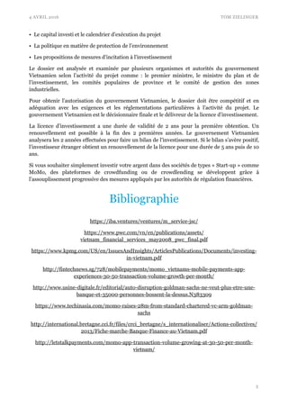 4 AVRIL 2016 TOM ZIELINGER
• Le capital investi et le calendrier d’exécution du projet
• La politique en matière de protection de l’environnement
• Les propositions de mesures d’incitation à l’investissement
Le dossier est analysée et examinée par plusieurs organismes et autorités du gouvernement
Vietnamien selon l’activité du projet comme : le premier ministre, le ministre du plan et de
l’investissement, les comités populaires de province et le comité de gestion des zones
industrielles.
Pour obtenir l’autorisation du gouvernement Vietnamien, le dossier doit être compétitif et en
adéquation avec les exigences et les réglementations particulières à l’activité du projet. Le
gouvernement Vietnamien est le décisionnaire finale et le délivreur de la licence d’investissement.
La licence d’investissement a une durée de validité de 2 ans pour la première obtention. Un
renouvellement est possible à la fin des 2 premières années. Le gouvernement Vietnamien
analysera les 2 années effectuées pour faire un bilan de l’investissement. Si le bilan s’avère positif,
l’investisseur étranger obtient un renouvellement de la licence pour une durée de 5 ans puis de 10
ans.
Si vous souhaiter simplement investir votre argent dans des sociétés de types « Start-up » comme
MoMo, des plateformes de crowdfunding ou de crowdlending se développent grâce à
l’assouplissement progressive des mesures appliqués par les autorités de régulation financières.
Bibliographie
https://iba.ventures/ventures/m_service-jsc/
https://www.pwc.com/vn/en/publications/assets/
vietnam_financial_services_may2008_pwc_final.pdf
https://www.kpmg.com/US/en/IssuesAndInsights/ArticlesPublications/Documents/investing-
in-vietnam.pdf
http://fintechnews.sg/728/mobilepayments/momo_vietnams-mobile-payments-app-
experiences-30-50-transaction-volume-growth-per-month/
http://www.usine-digitale.fr/editorial/auto-disruption-goldman-sachs-ne-veut-plus-etre-une-
banque-et-35000-personnes-bossent-la-dessus.N383309
https://www.techinasia.com/momo-raises-28m-from-standard-chartered-vc-arm-goldman-
sachs
http://international.bretagne.cci.fr/files/crci_bretagne/s_internationaliser/Actions-collectives/
2013/Fiche-marche-Banque-Finance-au-Vietnam.pdf
http://letstalkpayments.com/momo-app-transaction-volume-growing-at-30-50-per-month-
vietnam/
!5
 