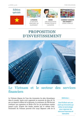 4 AVRIL 2016 TOM ZIELINGER
Le Vietnam et le secteur des services
financiers
Le Vietnam dispose de l’une des économies les plus dynamiques
dans le monde. Après avoir augmenté en moyenne de plus de 7%
par an depuis le début de la décennie, la croissance du PIB devrait
continuer son expansion en flèche d’ici les 30 prochaines années
jusqu’à 9,5%. D’après des études menées par le cabinet PwC,
l’économie du Vietnam pourrait d’ici 2050 dépasser celle de la
!1
Edition
spéciale
A PROPOS
LE SECTEUR
BANCAIRE, UN
ELDORADO?
MOMO
UNE APPLICATION
PROMETTEUSE ET
LUCRATIVE
COMMENT INVESTIR
SON ARGENT ?
GUIDE D’EMPLOI
Déﬁnition :
Une FinTech est une
start-up innovante qui
utilise la technologie
pour repenser les
services ﬁnanciers et
bancaires
PROPOSITION
D'INVESTISSEMENT
 