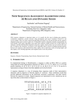 Bioscience & Engineering: An International Journal (BIOEJ), April 2023, Volume 10, Number 1/2
DOI: 10.5121/bioej.2023.10201 1
NEW SEQUENCE ALIGNMENT ALGORITHM USING
AI RULES AND DYNAMIC SEEDS
Suchindra1
and Preetam Nagaraj2
1
Department of Engineering, National Institute of Mental Health and Neurosciences,
Karnataka State Govt, Bangalore, India
2
Department of Engineering, IBM, Bangalore, India
ABSTRACT
DNA sequence alignment is important today as it is usually the first step in finding gene mutation,
evolutionary similarities, protein structure, drug development and cancer treatment. Covid-19 is one
recent example. There are many sequencing algorithms developed over the past decades but the sequence
alignment using expert systems is quite new. To find DNA sequence alignment, dynamic programming was
used initially. Later faster algorithms used small DNA sequence length of fixed size to find regions of
similarity, and then build the final alignment using these regions. Such systems were not sensitive but were
fast. To improve the sensitivity, we propose a new algorithm which is based on finding maximal matches
between two sequences, find seeds between them, employ rules to find more seeds of varying length, and
then employ a new stitching algorithm, and weighted seeds to solve the problem.
KEYWORDS
Sequence, Dynamic Programming, Expert System, Maximal match, Seeds
1. INTRODUCTION
In computational biology or Bioinformatics, a sequence is either an RNA, DNA or a protein
string made up of their representative character set. DNA ( A, C, G, T) , RNA ( A, C, G, U) and
protein molecules (A, R, N, D, C, Q, E, G, H, I, L, K, M, F, P, S, T, W, Y, V) can be re
represented as strings of letters from their alphabet set [1] [2] [3] [4] [5].
A sequence alignment is a way of arranging these sequences made of their representative
characters with an objective to find the regions of ‘similarity’. These similarities would then
provide additional information on the functional, structural, evolutionary, and other interest
between the sequences in study. Aligned sequences are represented in rows, stacked up one on
top of the other as shown below in Figure 1.
Figure 1: Example of a sequence alignment. [5]
 