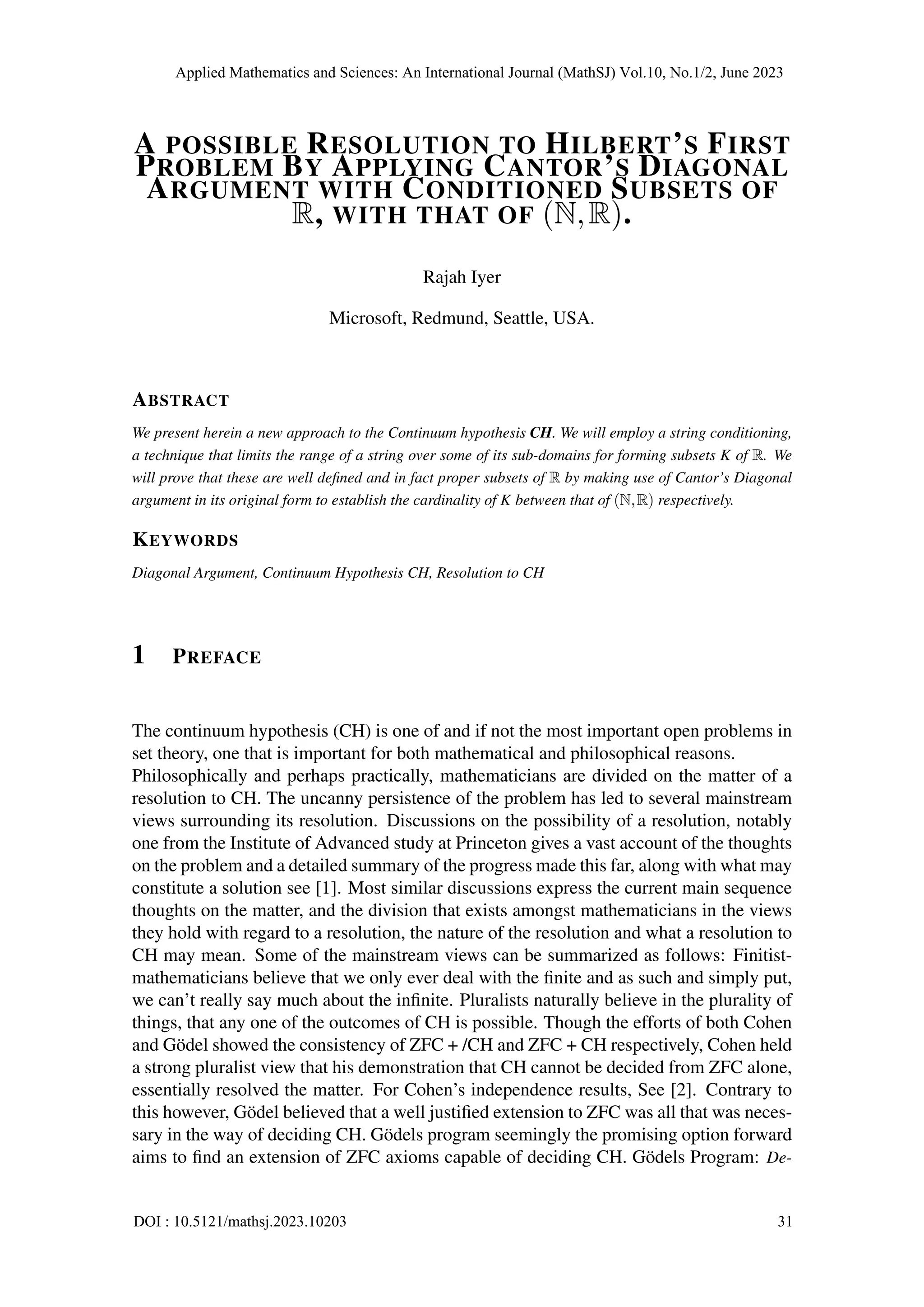 A POSSIBLE RESOLUTION TO HILBERT’S FIRST
PROBLEM BY APPLYING CANTOR’S DIAGONAL
ARGUMENT WITH CONDITIONED SUBSETS OF
R, WITH THAT OF (N,R).
Rajah Iyer
Microsoft, Redmund, Seattle, USA.
ABSTRACT
We present herein a new approach to the Continuum hypothesis CH. We will employ a string conditioning,
a technique that limits the range of a string over some of its sub-domains for forming subsets K of R. We
will prove that these are well defined and in fact proper subsets of R by making use of Cantor’s Diagonal
argument in its original form to establish the cardinality of K between that of (N,R) respectively.
KEYWORDS
Diagonal Argument, Continuum Hypothesis CH, Resolution to CH
1 PREFACE
The continuum hypothesis (CH) is one of and if not the most important open problems in
set theory, one that is important for both mathematical and philosophical reasons.
Philosophically and perhaps practically, mathematicians are divided on the matter of a
resolution to CH. The uncanny persistence of the problem has led to several mainstream
views surrounding its resolution. Discussions on the possibility of a resolution, notably
one from the Institute of Advanced study at Princeton gives a vast account of the thoughts
on the problem and a detailed summary of the progress made this far, along with what may
constitute a solution see [1]. Most similar discussions express the current main sequence
thoughts on the matter, and the division that exists amongst mathematicians in the views
they hold with regard to a resolution, the nature of the resolution and what a resolution to
CH may mean. Some of the mainstream views can be summarized as follows: Finitist-
mathematicians believe that we only ever deal with the finite and as such and simply put,
we can’t really say much about the infinite. Pluralists naturally believe in the plurality of
things, that any one of the outcomes of CH is possible. Though the efforts of both Cohen
and Gödel showed the consistency of ZFC + /CH and ZFC + CH respectively, Cohen held
a strong pluralist view that his demonstration that CH cannot be decided from ZFC alone,
essentially resolved the matter. For Cohen’s independence results, See [2]. Contrary to
this however, Gödel believed that a well justified extension to ZFC was all that was neces-
sary in the way of deciding CH. Gödels program seemingly the promising option forward
aims to find an extension of ZFC axioms capable of deciding CH. Gödels Program: De-
Applied Mathematics and Sciences: An International Journal (MathSJ) Vol.10, No.1/2, June 2023
DOI : 10.5121/mathsj.2023.10203 31
 