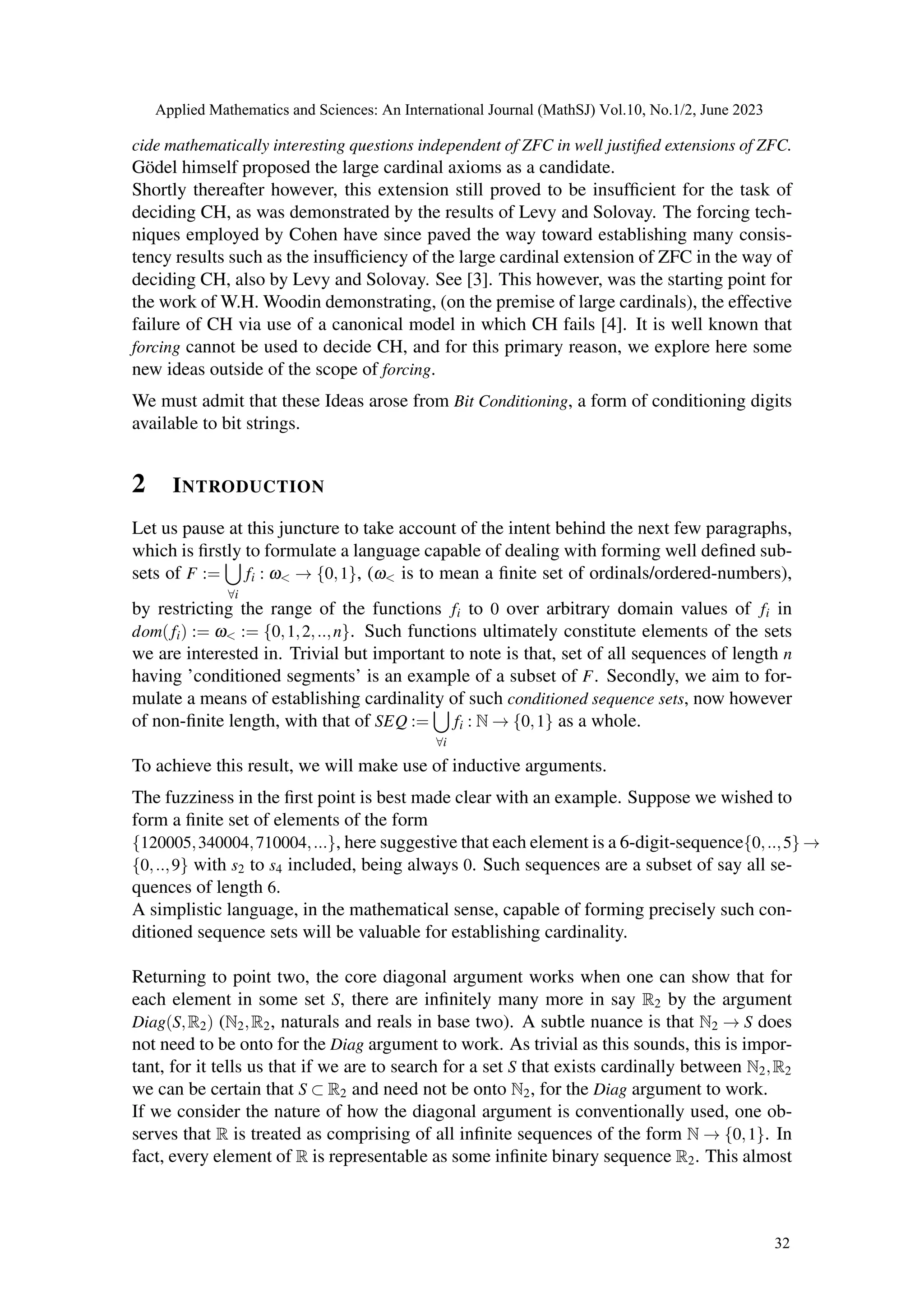 cide mathematically interesting questions independent of ZFC in well justified extensions of ZFC.
Gödel himself proposed the large cardinal axioms as a candidate.
Shortly thereafter however, this extension still proved to be insufficient for the task of
deciding CH, as was demonstrated by the results of Levy and Solovay. The forcing tech-
niques employed by Cohen have since paved the way toward establishing many consis-
tency results such as the insufficiency of the large cardinal extension of ZFC in the way of
deciding CH, also by Levy and Solovay. See [3]. This however, was the starting point for
the work of W.H. Woodin demonstrating, (on the premise of large cardinals), the effective
failure of CH via use of a canonical model in which CH fails [4]. It is well known that
forcing cannot be used to decide CH, and for this primary reason, we explore here some
new ideas outside of the scope of forcing.
We must admit that these Ideas arose from Bit Conditioning, a form of conditioning digits
available to bit strings.
2 INTRODUCTION
Let us pause at this juncture to take account of the intent behind the next few paragraphs,
which is firstly to formulate a language capable of dealing with forming well defined sub-
sets of F :=
[
∀i
fi : ω< → {0,1}, (ω< is to mean a finite set of ordinals/ordered-numbers),
by restricting the range of the functions fi to 0 over arbitrary domain values of fi in
dom(fi) := ω< := {0,1,2,..,n}. Such functions ultimately constitute elements of the sets
we are interested in. Trivial but important to note is that, set of all sequences of length n
having ’conditioned segments’ is an example of a subset of F. Secondly, we aim to for-
mulate a means of establishing cardinality of such conditioned sequence sets, now however
of non-finite length, with that of SEQ :=
[
∀i
fi : N → {0,1} as a whole.
To achieve this result, we will make use of inductive arguments.
The fuzziness in the first point is best made clear with an example. Suppose we wished to
form a finite set of elements of the form
{120005,340004,710004,...}, here suggestive that each element is a 6-digit-sequence{0,..,5} →
{0,..,9} with s2 to s4 included, being always 0. Such sequences are a subset of say all se-
quences of length 6.
A simplistic language, in the mathematical sense, capable of forming precisely such con-
ditioned sequence sets will be valuable for establishing cardinality.
Returning to point two, the core diagonal argument works when one can show that for
each element in some set S, there are infinitely many more in say R2 by the argument
Diag(S,R2) (N2,R2, naturals and reals in base two). A subtle nuance is that N2 → S does
not need to be onto for the Diag argument to work. As trivial as this sounds, this is impor-
tant, for it tells us that if we are to search for a set S that exists cardinally between N2,R2
we can be certain that S ⊂ R2 and need not be onto N2, for the Diag argument to work.
If we consider the nature of how the diagonal argument is conventionally used, one ob-
serves that R is treated as comprising of all infinite sequences of the form N → {0,1}. In
fact, every element of R is representable as some infinite binary sequence R2. This almost
Applied Mathematics and Sciences: An International Journal (MathSJ) Vol.10, No.1/2, June 2023
32
 