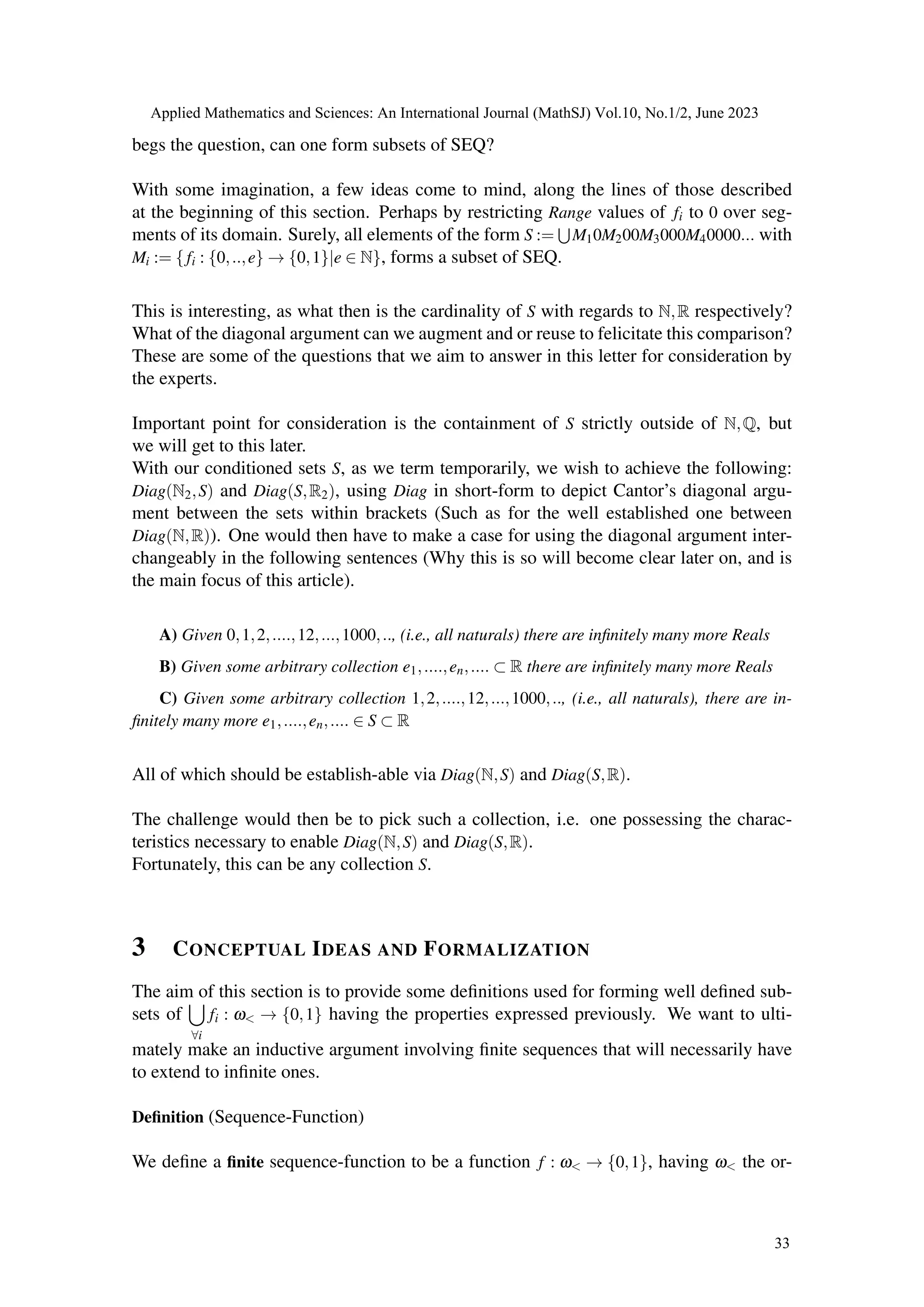 begs the question, can one form subsets of SEQ?
With some imagination, a few ideas come to mind, along the lines of those described
at the beginning of this section. Perhaps by restricting Range values of fi to 0 over seg-
ments of its domain. Surely, all elements of the form S :=
S
M10M200M3000M40000... with
Mi := { fi : {0,..,e} → {0,1}|e ∈ N}, forms a subset of SEQ.
This is interesting, as what then is the cardinality of S with regards to N,R respectively?
What of the diagonal argument can we augment and or reuse to felicitate this comparison?
These are some of the questions that we aim to answer in this letter for consideration by
the experts.
Important point for consideration is the containment of S strictly outside of N,Q, but
we will get to this later.
With our conditioned sets S, as we term temporarily, we wish to achieve the following:
Diag(N2,S) and Diag(S,R2), using Diag in short-form to depict Cantor’s diagonal argu-
ment between the sets within brackets (Such as for the well established one between
Diag(N,R)). One would then have to make a case for using the diagonal argument inter-
changeably in the following sentences (Why this is so will become clear later on, and is
the main focus of this article).
A) Given 0,1,2,....,12,...,1000,.., (i.e., all naturals) there are infinitely many more Reals
B) Given some arbitrary collection e1,....,en,.... ⊂ R there are infinitely many more Reals
C) Given some arbitrary collection 1,2,....,12,...,1000,.., (i.e., all naturals), there are in-
finitely many more e1,....,en,.... ∈ S ⊂ R
All of which should be establish-able via Diag(N,S) and Diag(S,R).
The challenge would then be to pick such a collection, i.e. one possessing the charac-
teristics necessary to enable Diag(N,S) and Diag(S,R).
Fortunately, this can be any collection S.
3 CONCEPTUAL IDEAS AND FORMALIZATION
The aim of this section is to provide some definitions used for forming well defined sub-
sets of
[
∀i
fi : ω< → {0,1} having the properties expressed previously. We want to ulti-
mately make an inductive argument involving finite sequences that will necessarily have
to extend to infinite ones.
Definition (Sequence-Function)
We define a finite sequence-function to be a function f : ω< → {0,1}, having ω< the or-
Applied Mathematics and Sciences: An International Journal (MathSJ) Vol.10, No.1/2, June 2023
33
 
