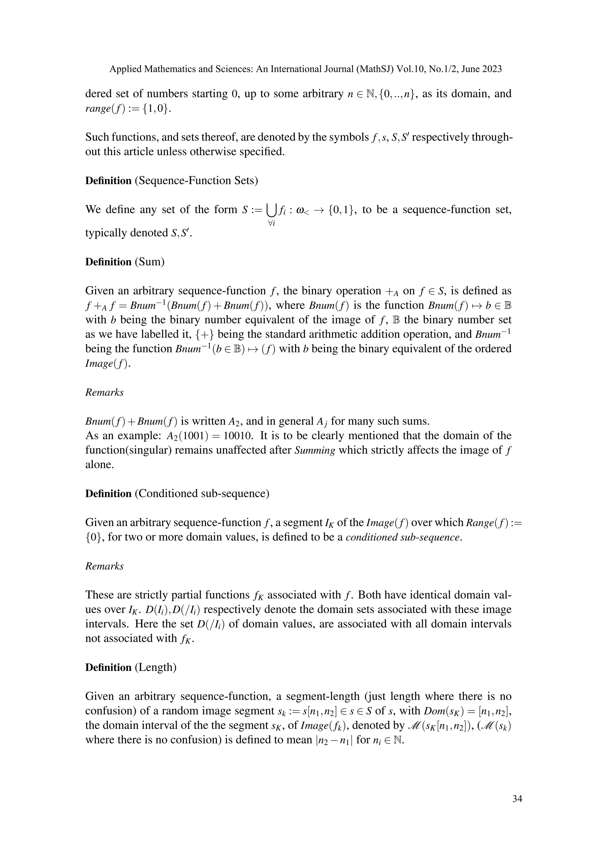 dered set of numbers starting 0, up to some arbitrary n ∈ N,{0,..,n}, as its domain, and
range(f) := {1,0}.
Such functions, and sets thereof, are denoted by the symbols f,s, S,S′ respectively through-
out this article unless otherwise specified.
Definition (Sequence-Function Sets)
We define any set of the form S :=
[
∀i
fi : ω< → {0,1}, to be a sequence-function set,
typically denoted S,S′.
Definition (Sum)
Given an arbitrary sequence-function f, the binary operation +A on f ∈ S, is defined as
f +A f = Bnum−1(Bnum(f) + Bnum(f)), where Bnum(f) is the function Bnum(f) 7→ b ∈ B
with b being the binary number equivalent of the image of f, B the binary number set
as we have labelled it, {+} being the standard arithmetic addition operation, and Bnum−1
being the function Bnum−1(b ∈ B) 7→ (f) with b being the binary equivalent of the ordered
Image(f).
Remarks
Bnum(f)+Bnum(f) is written A2, and in general Aj for many such sums.
As an example: A2(1001) = 10010. It is to be clearly mentioned that the domain of the
function(singular) remains unaffected after Summing which strictly affects the image of f
alone.
Definition (Conditioned sub-sequence)
Given an arbitrary sequence-function f, a segment IK of the Image(f) over which Range(f) :=
{0}, for two or more domain values, is defined to be a conditioned sub-sequence.
Remarks
These are strictly partial functions fK associated with f. Both have identical domain val-
ues over IK. D(Ii),D(/Ii) respectively denote the domain sets associated with these image
intervals. Here the set D(/Ii) of domain values, are associated with all domain intervals
not associated with fK.
Definition (Length)
Given an arbitrary sequence-function, a segment-length (just length where there is no
confusion) of a random image segment sk := s[n1,n2] ∈ s ∈ S of s, with Dom(sK) = [n1,n2],
the domain interval of the the segment sK, of Image(fk), denoted by M (sK[n1,n2]), (M (sk)
where there is no confusion) is defined to mean |n2 −n1| for ni ∈ N.
Applied Mathematics and Sciences: An International Journal (MathSJ) Vol.10, No.1/2, June 2023
34
 