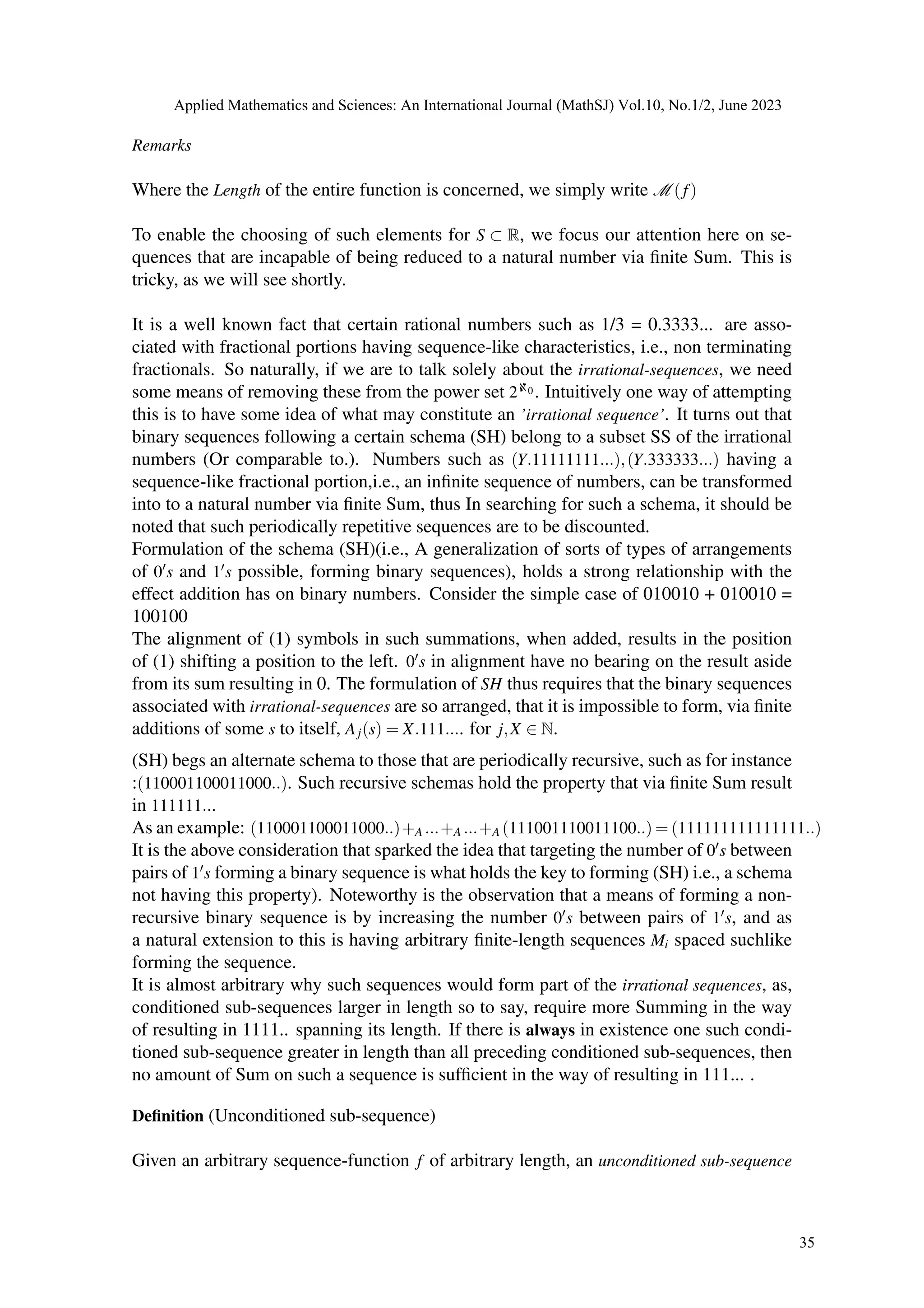 Remarks
Where the Length of the entire function is concerned, we simply write M (f)
To enable the choosing of such elements for S ⊂ R, we focus our attention here on se-
quences that are incapable of being reduced to a natural number via finite Sum. This is
tricky, as we will see shortly.
It is a well known fact that certain rational numbers such as 1/3 = 0.3333... are asso-
ciated with fractional portions having sequence-like characteristics, i.e., non terminating
fractionals. So naturally, if we are to talk solely about the irrational-sequences, we need
some means of removing these from the power set 2ℵ0 . Intuitively one way of attempting
this is to have some idea of what may constitute an ’irrational sequence’. It turns out that
binary sequences following a certain schema (SH) belong to a subset SS of the irrational
numbers (Or comparable to.). Numbers such as (Y.11111111...),(Y.333333...) having a
sequence-like fractional portion,i.e., an infinite sequence of numbers, can be transformed
into to a natural number via finite Sum, thus In searching for such a schema, it should be
noted that such periodically repetitive sequences are to be discounted.
Formulation of the schema (SH)(i.e., A generalization of sorts of types of arrangements
of 0′s and 1′s possible, forming binary sequences), holds a strong relationship with the
effect addition has on binary numbers. Consider the simple case of 010010 + 010010 =
100100
The alignment of (1) symbols in such summations, when added, results in the position
of (1) shifting a position to the left. 0′s in alignment have no bearing on the result aside
from its sum resulting in 0. The formulation of SH thus requires that the binary sequences
associated with irrational-sequences are so arranged, that it is impossible to form, via finite
additions of some s to itself, Aj(s) = X.111.... for j,X ∈ N.
(SH) begs an alternate schema to those that are periodically recursive, such as for instance
:(110001100011000..). Such recursive schemas hold the property that via finite Sum result
in 111111...
As an example: (110001100011000..)+A ...+A ...+A (111001110011100..) = (111111111111111..)
It is the above consideration that sparked the idea that targeting the number of 0′s between
pairs of 1′s forming a binary sequence is what holds the key to forming (SH) i.e., a schema
not having this property). Noteworthy is the observation that a means of forming a non-
recursive binary sequence is by increasing the number 0′s between pairs of 1′s, and as
a natural extension to this is having arbitrary finite-length sequences Mi spaced suchlike
forming the sequence.
It is almost arbitrary why such sequences would form part of the irrational sequences, as,
conditioned sub-sequences larger in length so to say, require more Summing in the way
of resulting in 1111.. spanning its length. If there is always in existence one such condi-
tioned sub-sequence greater in length than all preceding conditioned sub-sequences, then
no amount of Sum on such a sequence is sufficient in the way of resulting in 111... .
Definition (Unconditioned sub-sequence)
Given an arbitrary sequence-function f of arbitrary length, an unconditioned sub-sequence
Applied Mathematics and Sciences: An International Journal (MathSJ) Vol.10, No.1/2, June 2023
35
 