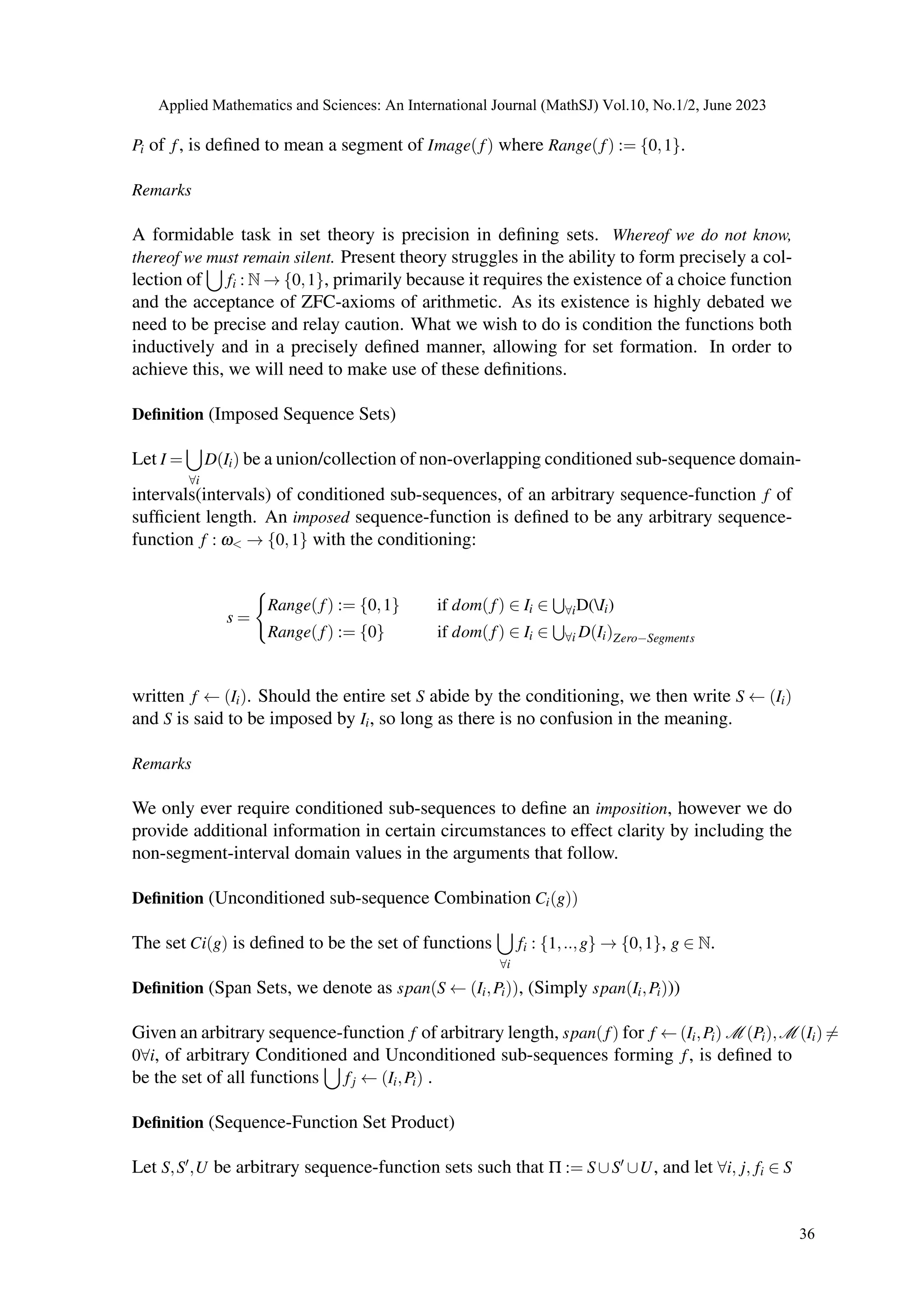 Pi of f, is defined to mean a segment of Image(f) where Range(f) := {0,1}.
Remarks
A formidable task in set theory is precision in defining sets. Whereof we do not know,
thereof we must remain silent. Present theory struggles in the ability to form precisely a col-
lection of
[
fi : N → {0,1}, primarily because it requires the existence of a choice function
and the acceptance of ZFC-axioms of arithmetic. As its existence is highly debated we
need to be precise and relay caution. What we wish to do is condition the functions both
inductively and in a precisely defined manner, allowing for set formation. In order to
achieve this, we will need to make use of these definitions.
Definition (Imposed Sequence Sets)
Let I =
[
∀i
D(Ii) be a union/collection of non-overlapping conditioned sub-sequence domain-
intervals(intervals) of conditioned sub-sequences, of an arbitrary sequence-function f of
sufficient length. An imposed sequence-function is defined to be any arbitrary sequence-
function f : ω< → {0,1} with the conditioning:
s =
(
Range(f) := {0,1} if dom(f) ∈ Ii ∈
S
∀iD(Ii)
Range(f) := {0} if dom(f) ∈ Ii ∈
S
∀i D(Ii)Zero−Segments
written f ← (Ii). Should the entire set S abide by the conditioning, we then write S ← (Ii)
and S is said to be imposed by Ii, so long as there is no confusion in the meaning.
Remarks
We only ever require conditioned sub-sequences to define an imposition, however we do
provide additional information in certain circumstances to effect clarity by including the
non-segment-interval domain values in the arguments that follow.
Definition (Unconditioned sub-sequence Combination Ci(g))
The set Ci(g) is defined to be the set of functions
[
∀i
fi : {1,..,g} → {0,1}, g ∈ N.
Definition (Span Sets, we denote as span(S ← (Ii,Pi)), (Simply span(Ii,Pi)))
Given an arbitrary sequence-function f of arbitrary length, span(f) for f ← (Ii,Pi) M (Pi),M (Ii) ̸=
0∀i, of arbitrary Conditioned and Unconditioned sub-sequences forming f, is defined to
be the set of all functions
[
fj ← (Ii,Pi) .
Definition (Sequence-Function Set Product)
Let S,S′,U be arbitrary sequence-function sets such that Π := S∪S′ ∪U, and let ∀i, j, fi ∈ S
Applied Mathematics and Sciences: An International Journal (MathSJ) Vol.10, No.1/2, June 2023
36
 