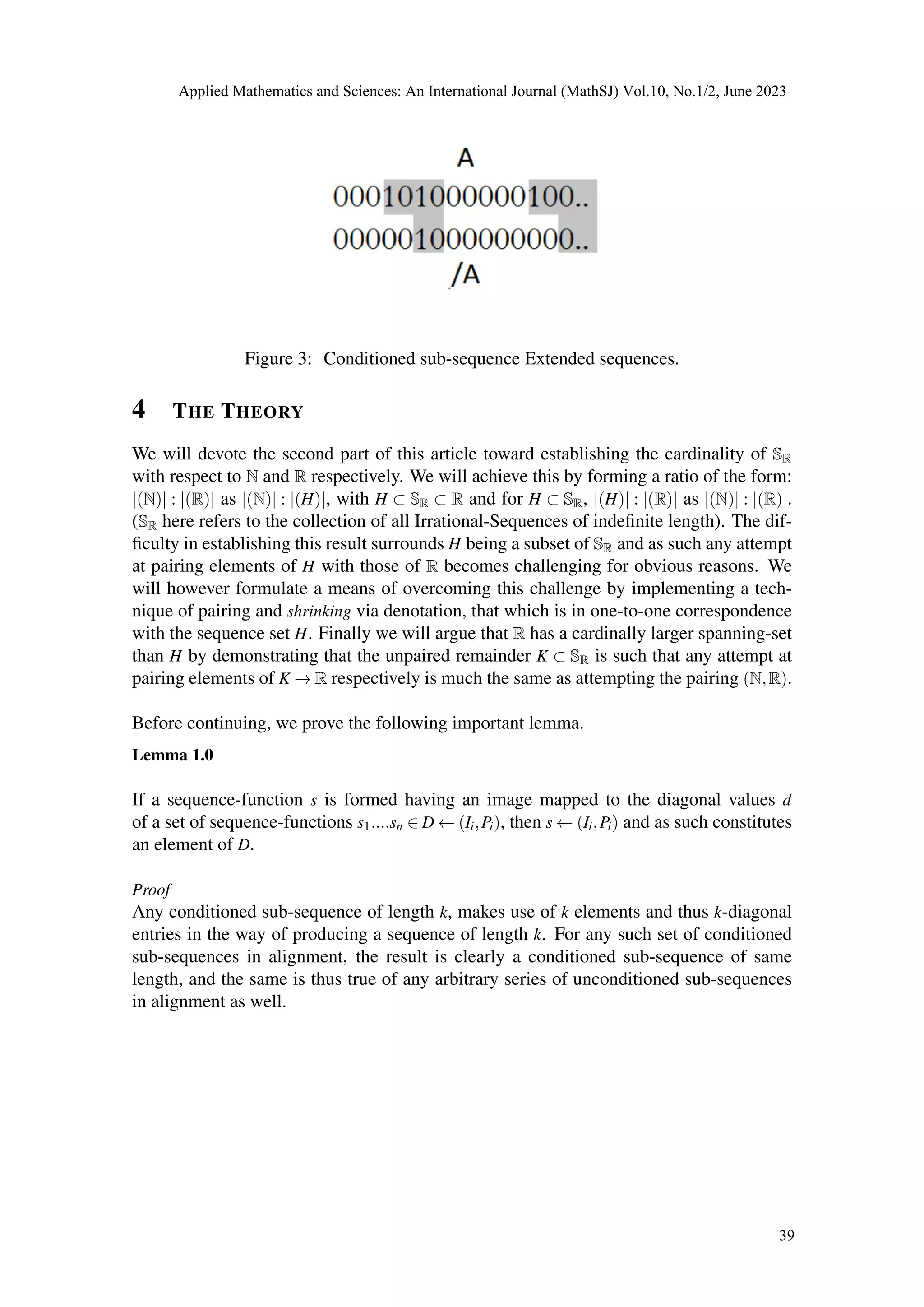 Figure 3: Conditioned sub-sequence Extended sequences.
4 THE THEORY
We will devote the second part of this article toward establishing the cardinality of SR
with respect to N and R respectively. We will achieve this by forming a ratio of the form:
|(N)| : |(R)| as |(N)| : |(H)|, with H ⊂ SR ⊂ R and for H ⊂ SR, |(H)| : |(R)| as |(N)| : |(R)|.
(SR here refers to the collection of all Irrational-Sequences of indefinite length). The dif-
ficulty in establishing this result surrounds H being a subset of SR and as such any attempt
at pairing elements of H with those of R becomes challenging for obvious reasons. We
will however formulate a means of overcoming this challenge by implementing a tech-
nique of pairing and shrinking via denotation, that which is in one-to-one correspondence
with the sequence set H. Finally we will argue that R has a cardinally larger spanning-set
than H by demonstrating that the unpaired remainder K ⊂ SR is such that any attempt at
pairing elements of K → R respectively is much the same as attempting the pairing (N,R).
Before continuing, we prove the following important lemma.
Lemma 1.0
If a sequence-function s is formed having an image mapped to the diagonal values d
of a set of sequence-functions s1....sn ∈ D ← (Ii,Pi), then s ← (Ii,Pi) and as such constitutes
an element of D.
Proof
Any conditioned sub-sequence of length k, makes use of k elements and thus k-diagonal
entries in the way of producing a sequence of length k. For any such set of conditioned
sub-sequences in alignment, the result is clearly a conditioned sub-sequence of same
length, and the same is thus true of any arbitrary series of unconditioned sub-sequences
in alignment as well.
Applied Mathematics and Sciences: An International Journal (MathSJ) Vol.10, No.1/2, June 2023
39
 