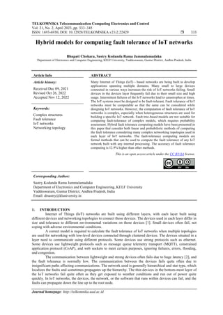 TELKOMNIKA Telecommunication Computing Electronics and Control
Vol. 21, No. 2, April 2023, pp. 333~345
ISSN: 1693-6930, DOI: 10.12928/TELKOMNIKA.v21i2.22429  333
Journal homepage: http://telkomnika.uad.ac.id
Hybrid models for computing fault tolerance of IoT networks
Bhupati Chokara, Sastry Kodanda Rama Jammalamadaka
Department of Electronics and Computer Engineering, KELF University, Vaddeswaram, Guntur District, Andhra Pradesh, India
Article Info ABSTRACT
Article history:
Received Dec 09, 2021
Revised Oct 26, 2022
Accepted Nov 12, 2022
Many Internet of Things (IoT) - based networks are being built to develop
applications spanning multiple domains. Many small to large devices
connected in various ways increases the risk of IoT networks failing. Small
devices in the devices layer frequently fail due to their small size and high
usage. Intermittent failures of the IoT networks lead to catastrophes at times.
The IoT systems must be designed to be fault-tolerant. Fault tolerance of IoT
networks must be computable so that the same can be considered while
designing IoT networks. However, the computation of fault tolerance of IoT
networks is complex, especially when heterogeneous structures are used for
building a specific IoT network. Fault tree-based models are not suitable for
computing fault-tolerance of complex models, which requires probability
assessment. Hybrid fault tolerance computing models have been presented in
this paper that consider both linear and probabilistic methods of computing
the fault tolerance considering many complex networking topologies used in
each layer of IoT networks. The fault-tolerance computing models are
formal methods that can be used to compute the fault tolerance of any IoT
network built with any internal processing. The accuracy of fault tolerance
computing is 12.9% higher than other methods.
Keywords:
Complex structures
Fault tolerance
IoT networks
Networking topology
This is an open access article under the CC BY-SA license.
Corresponding Author:
Sastry Kodanda Rama Jammalamadaka
Department of Electronics and Computer Engineering, KELF University
Vaddeswaram, Guntur District, Andhra Pradesh, India
Email: drsastry@kluniversity.in
1. INTRODUCTION
Internet of Things (IoT) networks are built using different layers, with each layer built using
different devices and networking topologies to connect those devices. The devices used in each layer differ in
size and tolerance to different environmental variations on those devices [1]. Small devices often fail, not
coping with adverse environmental conditions.
A correct model is required to calculate the fault tolerance of IoT networks when multiple topologies
are used for networking with low-level devices connected through clustered devices. The devices situated in a
layer need to communicate using different protocols. Some devices use strong protocols such as ethernet.
Some devices use lightweight protocols such as message queue telemetry transport (MQTT), constrained
application protocol (CoAP), and web sockets to meet certain purposes, ignoring failures, errors, flooding,
and congestion.
The communication between lightweight and strong devices often fails due to huge latency [2], and
the fault tolerance is normally low. The communication between the devices fails quite often due to
insignificant paths affecting communications. The network used is generally hierarchical and star type, which
localizes the faults and sometimes propagates up the hierarchy. The thin devices in the bottom-most layer of
the IoT networks fail quite often as they get exposed to weather conditions and run out of power quite
quickly. In IoT networks, the devices, the network, or the software that runs within devices can fail, and the
faults can propagate down the line up to the root node.
 