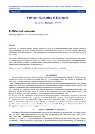 www.theijbmt.com 122 | Page
The International Journal of Business Management and Technology, Volume 2 Issue 6 November-December 2018
ISSN: 2581-3889
Research Article Open Access
Services Marketing is Different
The case of Telecom Services
Dr. Mohammed Lutfi Ashour
Marketing Department, Al-Zaytoonah University of Jordan
Abstract
This study is a systematic reviews research planned to achieve an in-depth understanding for the basic concept of
service marketing. The world economy nowadays is increasingly characterized as a service economy. Developing
nations have invariably experienced a shift from agriculture to industry and then to the service sector as the main stay of
the economy.
Particularly, in Jordan, telecommunications service provision in Jordan is considered a key component in the services-
oriented economy (Central Bank of Jordan, 2017) which employs more than two-thirds of the country’s labor force.
Hence, this research represents a contribution for service marketing literature by highlighting the challenges that may
face marketers within tech-based services marketing.
Keywords: Jordan, Tech-Based Services, Telecommunication Services, Services Marketing
I. INTRODUCTION
Due the highly competitive, turbulent and fluid environment, delivering value to customers in high-tech service
markets and achieving compelling outcomes could not be accomplished easily. The mission is punctuated by
difficulties. Firms offering services in such environment face significant challenges.
There are substantial differences between service-based businesses and goods-based businesses (Afridi, 2009). Gilmore
and Carson (1996) have emphasized that services are difficult to study through traditional research methods. The
inherent characteristics of services require an appropriate methodological approach.
As a mutually and synergistic combinations services relationship, telecommunication services markets reflect the
complexity and multi-directional nature in addition to the overlapping roles and dynamic actors related to the
triangular - external, internal and interactive - service perception (Zaithaml and Bitner, 1996).
On the one hand, the predominant characteristics of services (intangibility, heterogeneity, integration of acts and
provider-consumer interaction, etc.) complicated customer evaluation for consumed services (Regan, 1963; Zeithaml, et
al., 1985; Gilmore and Carson, 1996; Martin, 1999; Lovelock, et al., 1999; Palmer, 2001; Fitzsimmons and Fitzsimmons,
2006), on the other hand, telecommunication industry has matured as it reached saturation levels in many different
provided services. Marketers in such tech-based market face considerable challenges as their companies don’t have
the opportunity to gain access to new untapped customers.
II. SERVICE MARKETING IS DIFFERENT
There seems to be broad consensus that there are well-recognized differences between goods and services (Regan,
1963; McCarthy's, 1964; Booms and Bitners, 1981; Goncalves, 1998; Kurts and Clow, 1998; Martin, 1999; Lovelock, et al.,
1999; Palmer, 2001; Fitzsimmons and Fitzsimmons, 2006).
Zeithaml, et al. (1985, p. 33) argued that there are fundamental differences between services and goods: ``unique
characteristics - notably intangibility, inseparability of production and consumption, heterogeneity, and perishability -
 