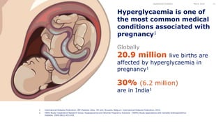 Hyperglycaemia is one of
the most common medical
conditions associated with
pregnancy1
Gestational Diabetes March 2016 11
1. International Diabetes Federation. IDF Diabetes Atlas, 7th edn. Brussels, Belgium: International Diabetes Federation, 2015.
2. HAPO Study Cooperative Research Group. Hyperglycemia and Adverse Pregnancy Outcome (HAPO) Study associations with neonatal anthropometrics.
Diabetes. 2009;58(2):453-459.
20.9 million live births are
affected by hyperglycaemia in
pregnancy1
Globally
30% (6.2 million)
are in India1
 