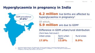 Hyperglycaemia in pregnancy in India
Gestational Diabetes March 2016 12
1. International Diabetes Federation. IDF Diabetes Atlas, 7th edn. Brussels, Belgium: International Diabetes Federation, 2015.
2. Nielsen, K. K., Damm, P., Kapur, A., Balaji, V., Balaji, M. S., Seshiah, V., & Bygbjerg, I. C. (2016). Risk Factors for Hyperglycaemia
in Pregnancy in Tamil Nadu, India. PloS one, 11(3), e0151311.
6.2 million live births are affected by
hyperglycaemia in pregnancy1
5.9 million are due to GDM1
Difference in GDM urban/rural distribution
(Tamil Nadu field study2)
Urban areas Semi-urban
areas
Rural areas
17.8% 13.8% 9.9%
Of which,
GDM prevalence
27.6%1
 