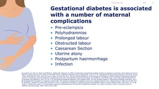 • Pre-eclampsia
• Polyhydramnios
• Prolonged labour
• Obstructed labour
• Caesarean Section
• Uterine atony
• Postpartum haermorrhage
• Infection
Gestational diabetes is associated
with a number of maternal
complications
Presentation title Date 15
1.Crowther CA, Hiller JE, Moss JR, McPhee AJ, Jeffries WS, Robinson JS. Effect of treatment of gestational diabetes mellitus on pregnancy outcomes. New England Journal of
Medicine. 2005;352(24):2477–2486. 2. The HAPO Study Cooperative Research Group, Metzger BE, Lowe LP, et al. Hyperglycemia and adverse pregnancy outcomes. N Engl
J Med. 2008;358(19):1991–2002. 3. Hod M, Kapur A, Sacks DA, et al. The International Federation of Gynecology and Obstetrics (FIGO) Initiative on gestational diabetes
mellitus: A pragmatic guide for diagnosis, management, and care. International Journal of Gynecology and Obstetrics: the official organ of the International Federation of
Gynecology and Obstetrics. 2015;131:S173. 4. International Diabetes Federation. IDF Diabetes Atlas, 7th edn. Brussels, Belgium: International Diabetes Federation, 2015.
5. Ehrenberg HM, Durnwald CP, Catalano P, Mercer BM. The influence of obesity and diabetes on the risk of cesarean delivery. Am J Obstet Gynecol. 2004;191(3):969-974.
7. Rudge MV, Calderon IM, Ramos MD, Peracoli JC, Pim A. Hypertensive disorders in pregnant women with diabetes mellitus. Gynecol Obstet Invest. 1997;44(1):11-15. 8.
Yogev Y, Xenakis EM, Langer O. The association between preeclampsia and the severity of gestational diabetes: the impact of glycemic control. American journal of
obstetrics and gynecology. 2004;191(5):1655-1660.
 