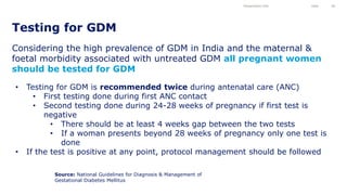 Considering the high prevalence of GDM in India and the maternal &
foetal morbidity associated with untreated GDM all pregnant women
should be tested for GDM
Testing for GDM
Presentation title Date 28
• Testing for GDM is recommended twice during antenatal care (ANC)
• First testing done during first ANC contact
• Second testing done during 24-28 weeks of pregnancy if first test is
negative
• There should be at least 4 weeks gap between the two tests
• If a woman presents beyond 28 weeks of pregnancy only one test is
done
• If the test is positive at any point, protocol management should be followed
Source: National Guidelines for Diagnosis & Management of
Gestational Diabetes Mellitus
 