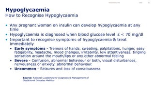 • Any pregnant woman on insulin can develop hypoglycaemia at any
time
• Hypoglycaemia is diagnosed when blood glucose level is < 70 mg/dl
• Important to recognise symptoms of hypoglycaemia & treat
immediately
• Early symptoms - Tremors of hands, sweating, palpitations, hunger, easy
fatigability, headache, mood changes, irritability, low attentiveness, tingling
sensation around the mouth/lips or any other abnormal feeling
• Severe - Confusion, abnormal behaviour or both, visual disturbances,
nervousness or anxiety, abnormal behaviour.
• Uncommon - Seizures and loss of consciousness
Hypoglycaemia
How to Recognise Hypoglycaemia
Presentation title Date 43
Source: National Guidelines for Diagnosis & Management of
Gestational Diabetes Mellitus
 