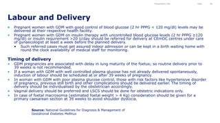• Pregnant women with GDM with good control of blood glucose (2 hr PPPG < 120 mg/dl) levels may be
delivered at their respective health facility.
• Pregnant women with GDM on insulin therapy with uncontrolled blood glucose levels (2 hr PPPG ≥120
mg/dl) or insulin requirement >20 U/day should be referred for delivery at CEmOC centres under care
of gynaecologist at least a week before the planned delivery.
• Such referred cases must get assured indoor admission or can be kept in a birth waiting home with
round the clock availability of medical staff for monitoring.
Timing of delivery
• GDM pregnancies are associated with delay in lung maturity of the foetus; so routine delivery prior to
39 weeks is not recommended.
• If a woman with GDM with well controlled plasma glucose has not already delivered spontaneously,
induction of labour should be scheduled at or after 39 weeks of pregnancy.
• In woman with GDM with poor plasma glucose control, those with risk factors like hypertensive disorder
of pregnancy, previous still birth and other complications should be delivered earlier. The timing of
delivery should be individualised by the obstetrician accordingly.
• Vaginal delivery should be preferred and LSCS should be done for obstetric indications only.
• In case of foetal macrosomia (estimated foetal weight > 4 Kg) consideration should be given for a
primary caesarean section at 39 weeks to avoid shoulder dystocia.
Labour and Delivery
Presentation title Date 48
Source: National Guidelines for Diagnosis & Management of
Gestational Diabetes Mellitus
 