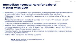 • All babies born to mothers with GDM are at risk for development of hypoglycaemia irrespective
of treatment whether they are on insulin or not and should be observed closely.
• All babies are, hence, to be checked for hypoglycaemia at or within one hour of delivery by
glucometer.
• All neonates should receive immediately essential newborn care with emphasis with early
breastfeeding to prevent hypoglycaemia.
• If required, the sick neonates should be immediately resuscitated as per GoI guidelines.
• Newborn should be monitored for hypoglycaemia (capillary blood glucose <44 mg/dl).
Monitoring should be started at 1 hour of delivery and continued every 4 hours (prior to next
feed) till four stable glucose values are obtained.
• Neonate should be also be evaluated for other neonatal complications like respiratory distress,
convulsions, hyperbilirubinaemia.
• Further details are found in the National Guidelines
Immediate neonatal care for baby of
mother with GDM
Presentation title Date 50
Source: National Guidelines for Diagnosis & Management of
Gestational Diabetes Mellitus
 