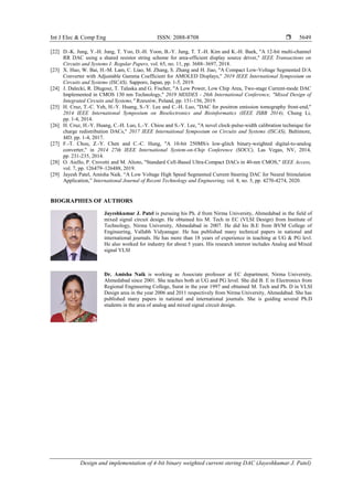 Int J Elec & Comp Eng ISSN: 2088-8708 
Design and implementation of 4-bit binary weighted current stering DAC (Jayeshkumar J. Patel)
5649
[22] D.-K. Jung, Y.-H. Jung, T. Yoo, D.-H. Yoon, B.-Y. Jung, T. T.-H. Kim and K.-H. Baek, "A 12-bit multi-channel
RR DAC using a shared resistor string scheme for area-efficient display source driver," IEEE Transactions on
Circuits and Systems I: Regular Papers, vol. 65, no. 11, pp. 3688–3697, 2018.
[23] X. Huo, W. Bai, H.-M. Lam, C. Liao, M. Zhang, S. Zhang and H. Jiao, "A Compact Low-Voltage Segmented D/A
Converter with Adjustable Gamma Coefficient for AMOLED Displays," 2019 IEEE International Symposium on
Circuits and Systems (ISCAS), Sapporo, Japan, pp. 1-5, 2019.
[24] J. Dalecki, R. Dlugosz, T. Talaska and G. Fischer, "A Low Power, Low Chip Area, Two-stage Current-mode DAC
Implemented in CMOS 130 nm Technology," 2019 MIXDES - 26th International Conference, "Mixed Design of
Integrated Circuits and Systems," Rzeszów, Poland, pp. 151-156, 2019.
[25] H. Cruz, T.-C. Yeh, H.-Y. Huang, S.-Y. Lee and C.-H. Luo, "DAC for positron emission tomography front-end,"
2014 IEEE International Symposium on Bioelectronics and Bioinformatics (IEEE ISBB 2014), Chung Li,
pp. 1-4, 2014.
[26] H. Cruz, H.-Y. Huang, C.-H. Luo, L.-Y. Chiou and S.-Y. Lee, "A novel clock-pulse-width calibration technique for
charge redistribution DACs," 2017 IEEE International Symposium on Circuits and Systems (ISCAS), Baltimore,
MD, pp. 1-4, 2017.
[27] F.-T. Chou, Z.-Y. Chen and C.-C. Hung, "A 10-bit 250MS/s low-glitch binary-weighted digital-to-analog
converter," in 2014 27th IEEE International System-on-Chip Conference (SOCC), Las Vegas, NV, 2014,
pp. 231-235, 2014.
[28] O. Aiello, P. Crovetti and M. Alioto, "Standard Cell-Based Ultra-Compact DACs in 40-nm CMOS," IEEE Access,
vol. 7, pp. 126479–126488, 2019.
[29] Jayesh Patel, Amisha Naik. “A Low Voltage High Speed Segmented Current Steering DAC for Neural Stimulation
Application,” International Journal of Recent Technology and Engineering, vol. 8, no. 5, pp. 4270-4274, 2020.
BIOGRAPHIES OF AUTHORS
Jayeshkumar J. Patel is pursuing his Ph. d from Nirma University, Ahmedabad in the field of
mixed signal circuit design. He obtained his M. Tech in EC (VLSI Design) from Institute of
Technology, Nirma University, Ahmedabad in 2007. He did his B.E from BVM College of
Engineering, Vallabh Vidyanagar. He has published many technical papers in national and
international journals. He has more than 18 years of experience in teaching at UG & PG levl.
He also worked for industry for about 5 years. His research interest includes Analog and Mixed
signal VLSI
Dr. Amisha Naik is working as Associate professor at EC department, Nirma University,
Ahmedabad since 2001. She teaches both at UG and PG level. She did B. E in Electronics from
Regional Engineering College, Surat in the year 1997 and obtained M. Tech and Ph. D in VLSI
Design area in the year 2006 and 2011 respectively from Nirma University, Ahmedabad. She has
published many papers in national and international journals. She is guiding several Ph.D
students in the area of analog and mixed signal circuit design.
 