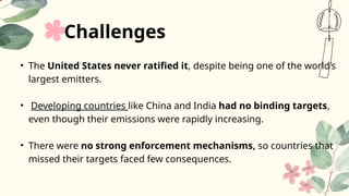 • The United States never ratified it, despite being one of the world’s
largest emitters.
• Developing countries like China and India had no binding targets,
even though their emissions were rapidly increasing.
• There were no strong enforcement mechanisms, so countries that
missed their targets faced few consequences.
Challenges
 