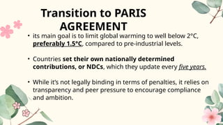 • its main goal is to limit global warming to well below 2°C,
preferably 1.5°C, compared to pre-industrial levels.
• Countries set their own nationally determined
contributions, or NDCs, which they update every five years.
• While it’s not legally binding in terms of penalties, it relies on
transparency and peer pressure to encourage compliance
and ambition.
Transition to PARIS
AGREEMENT
 