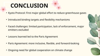 • Kyoto Protocol: First major global effort to reduce greenhouse gases
• Introduced binding targets and flexibility mechanisms
• Faced challenges: limited participation, lack of enforcement, major
emitters excluded
• Lessons learned led to the Paris Agreement
• Paris Agreement: more inclusive, flexible, and forward-looking
• Ongoing need for global cooperation on climate change
CONCLUSION
 
