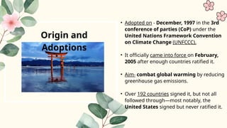 Origin and
Adoptions
• Adopted on - December, 1997 in the 3rd
conference of parties (CoP) under the
United Nations Framework Convention
on Climate Change (UNFCCC).
• It officially came into force on February,
2005 after enough countries ratified it.
• Aim- combat global warming by reducing
greenhouse gas emissions.
• Over 192 countries signed it, but not all
followed through—most notably, the
United States signed but never ratified it.
 