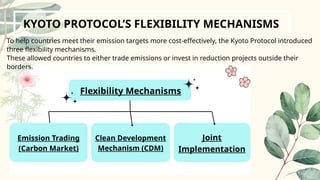 Flexibility Mechanisms
KYOTO PROTOCOL’S FLEXIBILITY MECHANISMS
To help countries meet their emission targets more cost-effectively, the Kyoto Protocol introduced
three flexibility mechanisms.
These allowed countries to either trade emissions or invest in reduction projects outside their
borders.
Emission Trading
(Carbon Market)
Clean Development
Mechanism (CDM)
Joint
Implementation
 