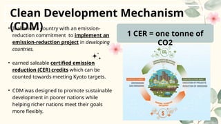 Clean Development Mechanism
(CDM)
• It allowed a country with an emission-
reduction commitment to implement an
emission-reduction project in developing
countries.
• earned saleable certified emission
reduction (CER) credits which can be
counted towards meeting Kyoto targets.
• CDM was designed to promote sustainable
development in poorer nations while
helping richer nations meet their goals
more flexibly.
1 CER = one tonne of
CO2
 