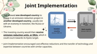 Joint Implementation
• This allowed one developed country to
invest in an emission-reduction project in
another developed country, usually one
with an economy in transition, like Russia or
Ukraine.
• The investing country would then receive
emission reduction units, or ERUs, which it
could count towards its Kyoto target.
• Joint Implementation encouraged cost-effective reductions and the transfer of technology and
expertise between countries with similar capacities.
 