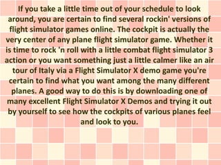If you take a little time out of your schedule to look
 around, you are certain to find several rockin' versions of
 flight simulator games online. The cockpit is actually the
very center of any plane flight simulator game. Whether it
is time to rock 'n roll with a little combat flight simulator 3
action or you want something just a little calmer like an air
   tour of Italy via a Flight Simulator X demo game you're
 certain to find what you want among the many different
  planes. A good way to do this is by downloading one of
 many excellent Flight Simulator X Demos and trying it out
 by yourself to see how the cockpits of various planes feel
                         and look to you.
 