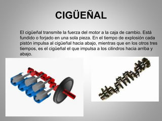 CIGÜEÑAL
El cigüeñal transmite la fuerza del motor a la caja de cambio. Está
fundido o forjado en una sola pieza. En el tiempo de explosión cada
pistón impulsa al cigüeñal hacia abajo, mientras que en los otros tres
tiempos, es el cigüeñal el que impulsa a los cilindros hacia arriba y
abajo.
 