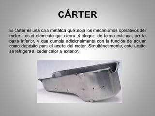 CÁRTER
El cárter es una caja metálica que aloja los mecanismos operativos del
motor . es el elemento que cierra el bloque, de forma estanca, por la
parte inferior, y que cumple adicionalmente con la función de actuar
como depósito para el aceite del motor. Simultáneamente, este aceite
se refrigera al ceder calor al exterior.
 